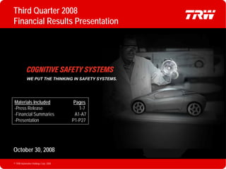 Third Quarter 2008
   Financial Results Presentation




               WE PUT THE THINKING IN SAFETY SYSTEMS.




    Materials Included                     Pages
    -Press Release                           1-7
    -Financial Summaries                   A1-A7
    -Presentation                         P1-P27




   October 30, 2008

   © TRW Automotive Holdings Corp. 2008                 P1
© TRW Automotive Holdings Corp. 2008
 