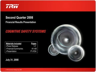 Second Quarter 2008
Financial Results Presentation




Materials Included                      Pages
-Press Release                            1-7
-Financial Summaries                    A1-A8
-Presentation                          P1-P24



July 31, 2008


© TRW Automotive Holdings Corp. 2008
 
