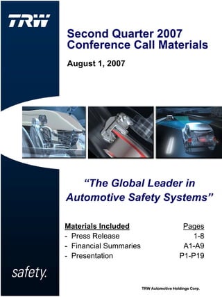 Second Quarter 2007
Conference Call Materials
August 1, 2007




   “The Global Leader in
Automotive Safety Systems”

Materials Included                         Pages
- Press Release                              1-8
- Financial Summaries                      A1-A9
- Presentation                            P1-P19



                        TRW Automotive Holdings Corp.
 