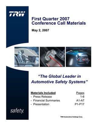 First Quarter 2007
Conference Call Materials
May 2, 2007




   “The Global Leader in
Automotive Safety Systems”

Materials Included                         Pages
- Press Release                              1-6
- Financial Summaries                      A1-A7
- Presentation                            P1-P17



                        TRW Automotive Holdings Corp.
 