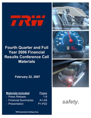 Fourth Quarter and Full
  Year 2006 Financial
Results Conference Call
       Materials


      February 22, 2007




Materials Included                  Pages
- Press Release                       1-9
- Financial Summaries               A1-A9
                                            safety.
- Presentation                     P1-P22

       TRW Automotive Holdings Corp.
 