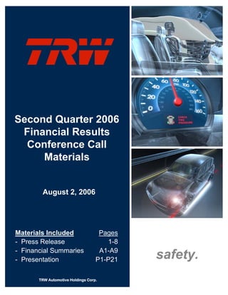 Second Quarter 2006
 Financial Results
  Conference Call
     Materials


        August 2, 2006




Materials Included                  Pages
- Press Release                       1-8
- Financial Summaries               A1-A9
                                            safety.
- Presentation                     P1-P21

       TRW Automotive Holdings Corp.
 