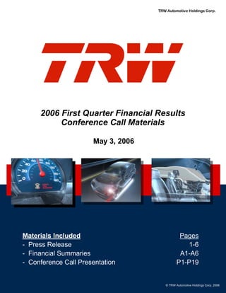 TRW Automotive Holdings Corp.




     2006 First Quarter Financial Results
          Conference Call Materials

                     May 3, 2006




Materials Included                                Pages
- Press Release                                     1-6
                   February 21, 2006
- Financial Summaries                             A1-A6
- Conference Call Presentation                   P1-P19


                                          © TRW Automotive Holdings Corp. 2006
 