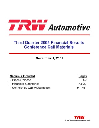 Third Quarter 2005 Financial Results
        Conference Call Materials

                   November 1, 2005




Materials Included                                      Pages
- Press Release                                           1-7
- Financial Summaries                                   A1-A7
- Conference Call Presentation                         P1-P21




                                      © TRW Automotive Holdings Corp. 2005
 
