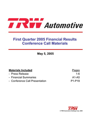 First Quarter 2005 Financial Results
         Conference Call Materials

                      May 5, 2005




Materials Included                                    Pages
- Press Release                                         1-6
- Financial Summaries                                 A1-A5
- Conference Call Presentation                       P1-P19




                                    © TRW Automotive Holdings Corp. 2005
 