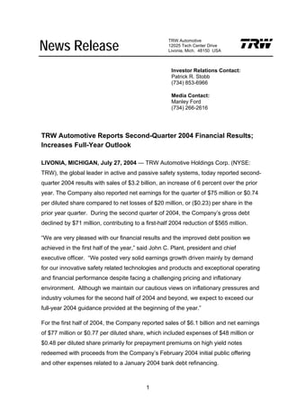 News Release
                                                    TRW Automotive
                                                    12025 Tech Center Drive
                                                    Livonia, Mich. 48150 USA



                                                     Investor Relations Contact:
                                                     Patrick R. Stobb
                                                     (734) 853-6966

                                                     Media Contact:
                                                     Manley Ford
                                                     (734) 266-2616




TRW Automotive Reports Second-Quarter 2004 Financial Results;
Increases Full-Year Outlook

LIVONIA, MICHIGAN, July 27, 2004 — TRW Automotive Holdings Corp. (NYSE:
TRW), the global leader in active and passive safety systems, today reported second-
quarter 2004 results with sales of $3.2 billion, an increase of 6 percent over the prior
year. The Company also reported net earnings for the quarter of $75 million or $0.74
per diluted share compared to net losses of $20 million, or ($0.23) per share in the
prior year quarter. During the second quarter of 2004, the Company’s gross debt
declined by $71 million, contributing to a first-half 2004 reduction of $565 million.

“We are very pleased with our financial results and the improved debt position we
achieved in the first half of the year,” said John C. Plant, president and chief
executive officer. “We posted very solid earnings growth driven mainly by demand
for our innovative safety related technologies and products and exceptional operating
and financial performance despite facing a challenging pricing and inflationary
environment. Although we maintain our cautious views on inflationary pressures and
industry volumes for the second half of 2004 and beyond, we expect to exceed our
full-year 2004 guidance provided at the beginning of the year.”

For the first half of 2004, the Company reported sales of $6.1 billion and net earnings
of $77 million or $0.77 per diluted share, which included expenses of $48 million or
$0.48 per diluted share primarily for prepayment premiums on high yield notes
redeemed with proceeds from the Company’s February 2004 initial public offering
and other expenses related to a January 2004 bank debt refinancing.



                                           1
 