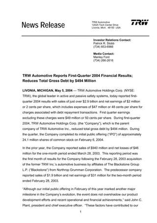 News Release
                                                   TRW Automotive
                                                   12025 Tech Center Drive
                                                   Livonia, Mich. 48150 USA




                                                     Investor Relations Contact:
                                                     Patrick R. Stobb
                                                     (734) 853-6966

                                                     Media Contact:
                                                     Manley Ford
                                                     (734) 266-2616




TRW Automotive Reports First-Quarter 2004 Financial Results;
Reduces Total Gross Debt by $494 Million

LIVONIA, MICHIGAN, May 5, 2004 — TRW Automotive Holdings Corp. (NYSE:
TRW), the global leader in active and passive safety systems, today reported first-
quarter 2004 results with sales of just over $2.9 billion and net earnings of $2 million
or 2 cents per share, which includes expenses of $47 million or 48 cents per share for
charges associated with debt repayment transactions. First quarter earnings
excluding these charges were $49 million or 50 cents per share. During first-quarter
2004, TRW Automotive Holdings Corp. (the “Company”), which is the parent
company of TRW Automotive Inc., reduced total gross debt by $494 million. During
the quarter, the Company completed its initial public offering (“IPO”) of approximately
24.1 million shares of common stock on February 6, 2004.

In the prior year, the Company reported sales of $940 million and net losses of $46
million for the one-month period ended March 28, 2003. This reporting period was
the first month of results for the Company following the February 28, 2003 acquisition
of the former TRW Inc.’s automotive business by affiliates of The Blackstone Group
L.P. (“Blackstone”) from Northrop Grumman Corporation. The predecessor company
reported sales of $1.9 billion and net earnings of $31 million for the two-month period
ended February 28, 2003.

“Although our initial public offering in February of this year marked another major
milestone in the Company’s evolution, the event does not overshadow our product
development efforts and recent operational and financial achievements,” said John C.
Plant, president and chief executive officer. “These factors have contributed to our

                                          1
 