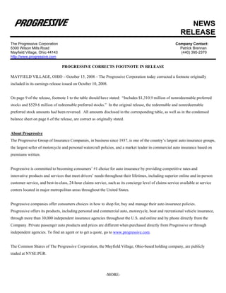 NEWS
                                                                                                           RELEASE
The Progressive Corporation                                                                             Company Contact:
6300 Wilson Mills Road                                                                                    Patrick Brennan
Mayfield Village, Ohio 44143                                                                              (440) 395-2370
http://www.progressive.com

                                 PROGRESSIVE CORRECTS FOOTNOTE IN RELEASE

MAYFIELD VILLAGE, OHIO – October 15, 2008 – The Progressive Corporation today corrected a footnote originally
included in its earnings release issued on October 10, 2008.


On page 9 of the release, footnote 1 to the table should have stated: “Includes $1,310.9 million of nonredeemable preferred
stocks and $529.6 million of redeemable preferred stocks.” In the original release, the redeemable and nonredeemable
preferred stock amounts had been reversed. All amounts disclosed in the corresponding table, as well as in the condensed
balance sheet on page 6 of the release, are correct as originally stated.


About Progressive
The Progressive Group of Insurance Companies, in business since 1937, is one of the country’s largest auto insurance groups,
the largest seller of motorcycle and personal watercraft policies, and a market leader in commercial auto insurance based on
premiums written.


Progressive is committed to becoming consumers’ #1 choice for auto insurance by providing competitive rates and
innovative products and services that meet drivers’ needs throughout their lifetimes, including superior online and in-person
customer service, and best-in-class, 24-hour claims service, such as its concierge level of claims service available at service
centers located in major metropolitan areas throughout the United States.


Progressive companies offer consumers choices in how to shop for, buy and manage their auto insurance policies.
Progressive offers its products, including personal and commercial auto, motorcycle, boat and recreational vehicle insurance,
through more than 30,000 independent insurance agencies throughout the U.S. and online and by phone directly from the
Company. Private passenger auto products and prices are different when purchased directly from Progressive or through
independent agencies. To find an agent or to get a quote, go to www.progressive.com.


The Common Shares of The Progressive Corporation, the Mayfield Village, Ohio-based holding company, are publicly
traded at NYSE:PGR.




                                                             -MORE-
 