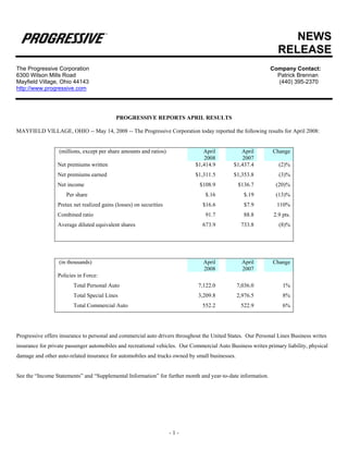 NEWS
                                                                                                                RELEASE
The Progressive Corporation                                                                                  Company Contact:
6300 Wilson Mills Road                                                                                         Patrick Brennan
Mayfield Village, Ohio 44143                                                                                   (440) 395-2370
http://www.progressive.com




                                           PROGRESSIVE REPORTS APRIL RESULTS

MAYFIELD VILLAGE, OHIO -- May 14, 2008 -- The Progressive Corporation today reported the following results for April 2008:


                  (millions, except per share amounts and ratios)               April           April         Change
                                                                                2008            2007
                 Net premiums written                                        $1,414.9        $1,437.4           (2)%
                 Net premiums earned                                         $1,311.5        $1,353.8           (3)%
                 Net income                                                   $108.9            $136.7         (20)%
                     Per share                                                   $.16             $.19         (13)%
                 Pretax net realized gains (losses) on securities               $16.6             $7.9          110%
                 Combined ratio                                                  91.7             88.8        2.9 pts.
                 Average diluted equivalent shares                              673.9            733.8          (8)%




                  (in thousands)                                                April             April       Change
                                                                                2008              2007
                 Policies in Force:
                        Total Personal Auto                                   7,122.0           7,036.0           1%
                        Total Special Lines                                   3,209.8           2,976.5           8%
                        Total Commercial Auto                                   552.2            522.9            6%




Progressive offers insurance to personal and commercial auto drivers throughout the United States. Our Personal Lines Business writes
insurance for private passenger automobiles and recreational vehicles. Our Commercial Auto Business writes primary liability, physical
damage and other auto-related insurance for automobiles and trucks owned by small businesses.


See the “Income Statements” and “Supplemental Information” for further month and year-to-date information.




                                                                    -1-
 