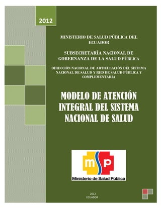 MODELO DE ATENCION INTEGRAL DE SALUD FAMILIAR COMUNITARIO E INTERCULTURAL
SEPSS
MINISTERIO DE SALUD PÚBLICA DEL
ECUADOR
SUBSECRETARÍA NACIONAL DE
GOBERNANZA DE LA SALUD PÚBLICA
DIRECCIÓN NACIONAL DE ARTICULACIÓN DEL SISTEMA
NACIONAL DE SALUD Y RED DE SALUD PÚBLICA Y
COMPLEMENTARIA
MODELO DE ATENCIÓN
INTEGRAL DEL SISTEMA
NACIONAL DE SALUD
2012
2012
ECUADOR
 
