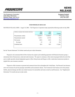 NEWS
                                                                                                                 RELEASE
The Progressive Corporation                                                                                  Company Contact:
6300 Wilson Mills Road                                                                                         Thomas A. King
Mayfield Village, Ohio 44143                                                                                   (440) 395-2260
http://www.progressive.com



                                                           FOR IMMEDIATE RELEASE

MAYFIELD VILLAGE, OHIO -- August 16, 2006 -- The Progressive Corporation today reported the following results for July 2006:


                     (millions, except per share amounts and ratios)          July        July
                                                                             2006        2005             Change
                     Net premiums written                               $1,427.7     $1,403.2                  2%
                     Net premiums earned                                 1,367.1      1,337.8                  2%
                     Net income                                              148.8      143.9                  3%
                         Per share                                             .19         .18                 6%
                     Combined ratio                                           86.6       86.9             (.3) pts.



See the “Income Statements” for further month and year-to-date information.


      Progressive also announced that its Drive business has signed a joint marketing agreement with Homesite Insurance group, a
national provider of homeowners, rental and condo insurance. We expect to commence a three-state test program before the end of the
year to enable specially selected independent agents in Ohio, Pennsylvania and Oregon to offer a stand-alone homeowners product to
eligible Drive auto insurance customers.


      Progressive offers insurance to personal and commercial auto drivers throughout the United States. Our Personal Lines business
units write insurance for private passenger automobiles and recreational vehicles. Our Commercial Auto business unit writes primary
liability, physical damage and other auto-related insurance for automobiles and trucks owned by small businesses. See “Supplemental
Information” for month and year-to-date results.




                                                                       -1-
 