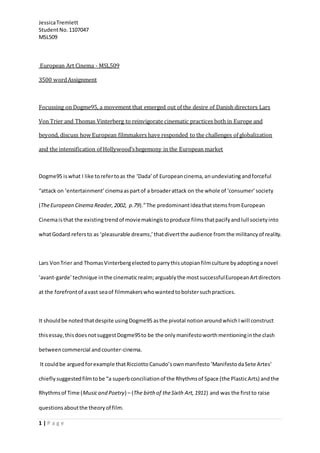 JessicaTremlett
StudentNo.1107047
MSL509
1 | P a g e
European Art Cinema - MSL509
3500 wordAssignment
Focussing on Dogme95, a movement that emerged out of the desire of Danish directors Lars
Von Trier and Thomas Vinterberg to reinvigorate cinematic practices both in Europe and
beyond, discuss how European filmmakers have responded to the challenges of globalization
and the intensification of Hollywood’shegemony in the European market
Dogme95 iswhat I like torefertoas the ‘Dada’of Europeancinema,anundeviatingandforceful
“attack on ‘entertainment’cinemaaspartof a broaderattack on the whole of ‘consumer’society
(TheEuropean Cinema Reader,2002, p.79).”The predominantideathatstemsfromEuropean
Cinemaisthat the existingtrendof moviemakingistoproduce filmsthatpacifyandlull societyinto
whatGodard refersto as ‘pleasurable dreams,’ thatdivertthe audience fromthe militancyof reality.
Lars VonTrier and ThomasVinterbergelected toparrythis utopianfilmculture byadoptinga novel
‘avant-garde’ technique inthe cinematicrealm;arguably the mostsuccessfulEuropeanArtdirectors
at the forefrontof avast seaof filmmakerswhowantedtobolstersuchpractices.
It shouldbe notedthatdespite usingDogme95asthe pivotal notionaroundwhichIwill construct
thisessay,thisdoesnotsuggestDogme95to be the only manifestoworthmentioninginthe clash
betweencommercial andcounter-cinema.
It couldbe arguedforexample thatRicciotto Canudo’s ownmanifesto‘ManifestodaSete Artes’
chiefly suggestedfilmtobe “a superbconciliationof the Rhythmsof Space (the PlasticArts) andthe
Rhythmsof Time (Musicand Poetry) – (The birth of theSixth Art,1911) and was the firstto raise
questionsaboutthe theoryof film.
 