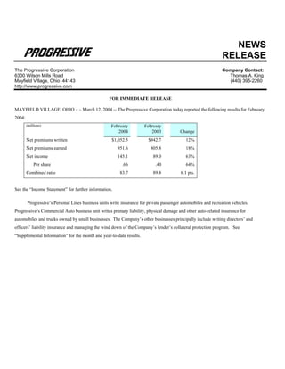 NEWS
                                                                                                                RELEASE
The Progressive Corporation                                                                                     Company Contact:
6300 Wilson Mills Road                                                                                            Thomas A. King
Mayfield Village, Ohio 44143                                                                                       (440) 395-2260
http://www.progressive.com

                                                   FOR IMMEDIATE RELEASE

MAYFIELD VILLAGE, OHIO – – March 12, 2004 -- The Progressive Corporation today reported the following results for February
2004:
        (millions)                                  February          February
                                                       2004              2003            Change
        Net premiums written                         $1,052.5           $942.7              12%
        Net premiums earned                             951.6            805.8              18%
        Net income                                      145.1              89.0             63%
            Per share                                     .66               .40             64%
        Combined ratio                                   83.7              89.8          6.1 pts.


See the “Income Statement” for further information.

        Progressive’s Personal Lines business units write insurance for private passenger automobiles and recreation vehicles.
Progressive’s Commercial Auto business unit writes primary liability, physical damage and other auto-related insurance for
automobiles and trucks owned by small businesses. The Company’s other businesses principally include writing directors’ and
officers’ liability insurance and managing the wind down of the Company’s lender’s collateral protection program. See
“Supplemental Information” for the month and year-to-date results.
 