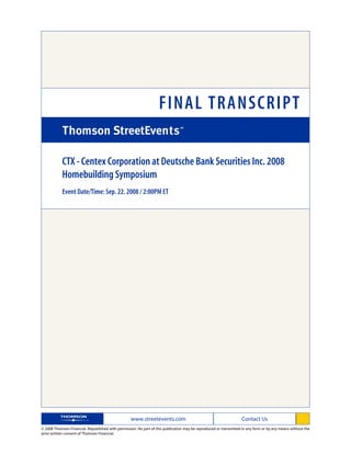 FINAL TRANSCRIPT

            CTX - Centex Corporation at Deutsche Bank Securities Inc. 2008
            Homebuilding Symposium
            Event Date/Time: Sep. 22. 2008 / 2:00PM ET




                                                   www.streetevents.com                                            Contact Us
© 2008 Thomson Financial. Republished with permission. No part of this publication may be reproduced or transmitted in any form or by any means without the
prior written consent of Thomson Financial.
 