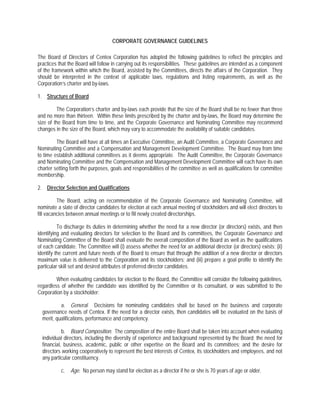 CORPORATE GOVERNANCE GUIDELINES

The Board of Directors of Centex Corporation has adopted the following guidelines to reflect the principles and
practices that the Board will follow in carrying out its responsibilities. These guidelines are intended as a component
of the framework within which the Board, assisted by the Committees, directs the affairs of the Corporation. They
should be interpreted in the context of applicable laws, regulations and listing requirements, as well as the
Corporation’s charter and by-laws.

1. Structure of Board

         The Corporation’s charter and by-laws each provide that the size of the Board shall be no fewer than three
and no more than thirteen. Within these limits prescribed by the charter and by-laws, the Board may determine the
size of the Board from time to time, and the Corporate Governance and Nominating Committee may recommend
changes in the size of the Board, which may vary to accommodate the availability of suitable candidates.

         The Board will have at all times an Executive Committee, an Audit Committee, a Corporate Governance and
Nominating Committee and a Compensation and Management Development Committee. The Board may from time
to time establish additional committees as it deems appropriate. The Audit Committee, the Corporate Governance
and Nominating Committee and the Compensation and Management Development Committee will each have its own
charter setting forth the purposes, goals and responsibilities of the committee as well as qualifications for committee
membership.

2. Director Selection and Qualifications

          The Board, acting on recommendation of the Corporate Governance and Nominating Committee, will
nominate a slate of director candidates for election at each annual meeting of stockholders and will elect directors to
fill vacancies between annual meetings or to fill newly created directorships.

          To discharge its duties in determining whether the need for a new director (or directors) exists, and then
identifying and evaluating directors for selection to the Board and its committees, the Corporate Governance and
Nominating Committee of the Board shall evaluate the overall composition of the Board as well as the qualifications
of each candidate. The Committee will (i) assess whether the need for an additional director (or directors) exists; (ii)
identify the current and future needs of the Board to ensure that through the addition of a new director or directors
maximum value is delivered to the Corporation and its stockholders; and (iii) prepare a goal profile to identify the
particular skill set and desired attributes of preferred director candidates.

         When evaluating candidates for election to the Board, the Committee will consider the following guidelines,
regardless of whether the candidate was identified by the Committee or its consultant, or was submitted to the
Corporation by a stockholder:

           a. General. Decisions for nominating candidates shall be based on the business and corporate
  governance needs of Centex. If the need for a director exists, then candidates will be evaluated on the basis of
  merit, qualifications, performance and competency.

            b. Board Composition. The composition of the entire Board shall be taken into account when evaluating
  individual directors, including the diversity of experience and background represented by the Board; the need for
  financial, business, academic, public or other expertise on the Board and its committees; and the desire for
  directors working cooperatively to represent the best interests of Centex, its stockholders and employees, and not
  any particular constituency.

           c.   Age. No person may stand for election as a director if he or she is 70 years of age or older.
 