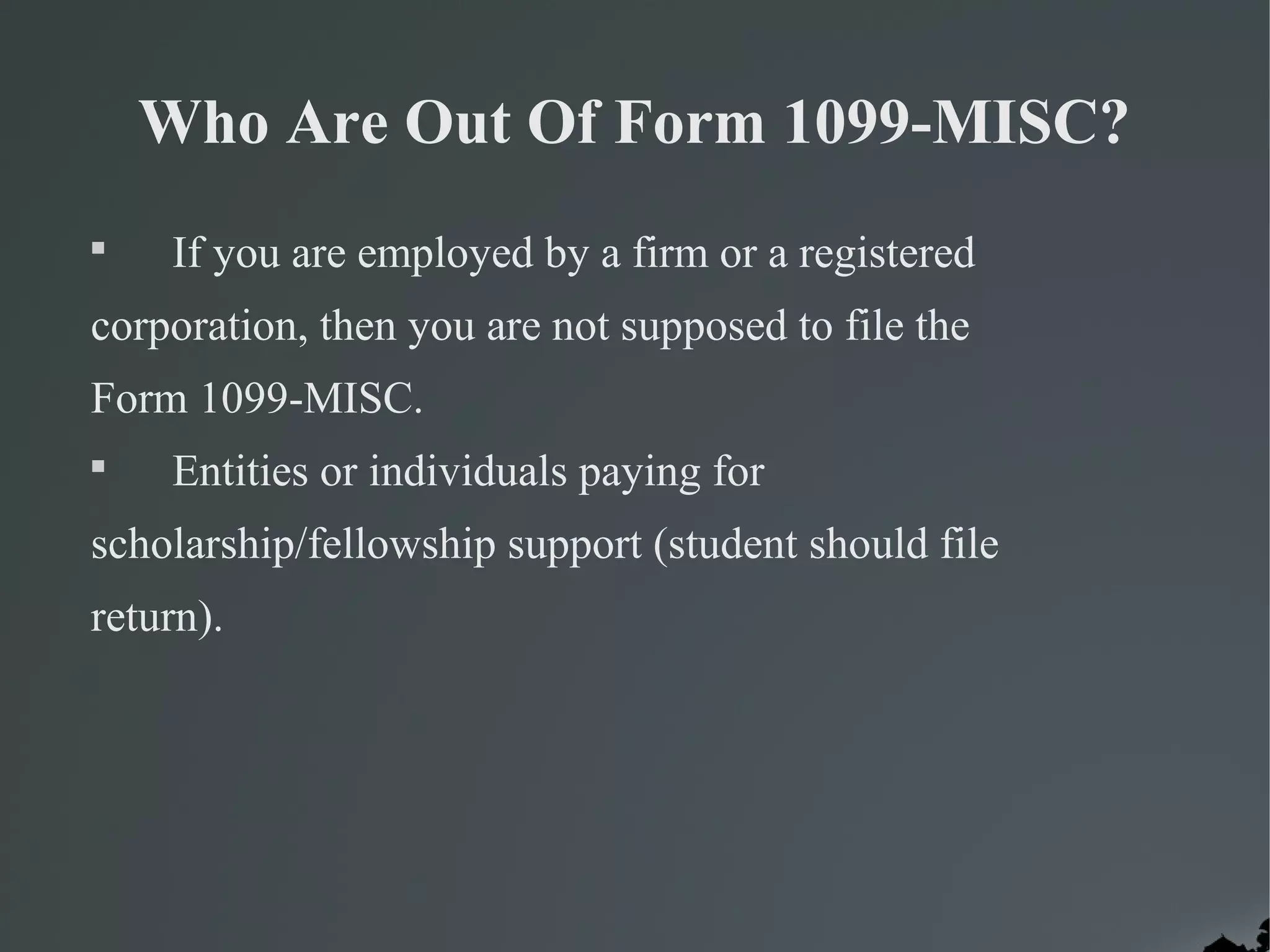 Who Are Out Of Form 1099-MISC?

If you are employed by a firm or a registered
corporation, then you are not supposed to file the
Form 1099-MISC.

Entities or individuals paying for
scholarship/fellowship support (student should file
return).
 