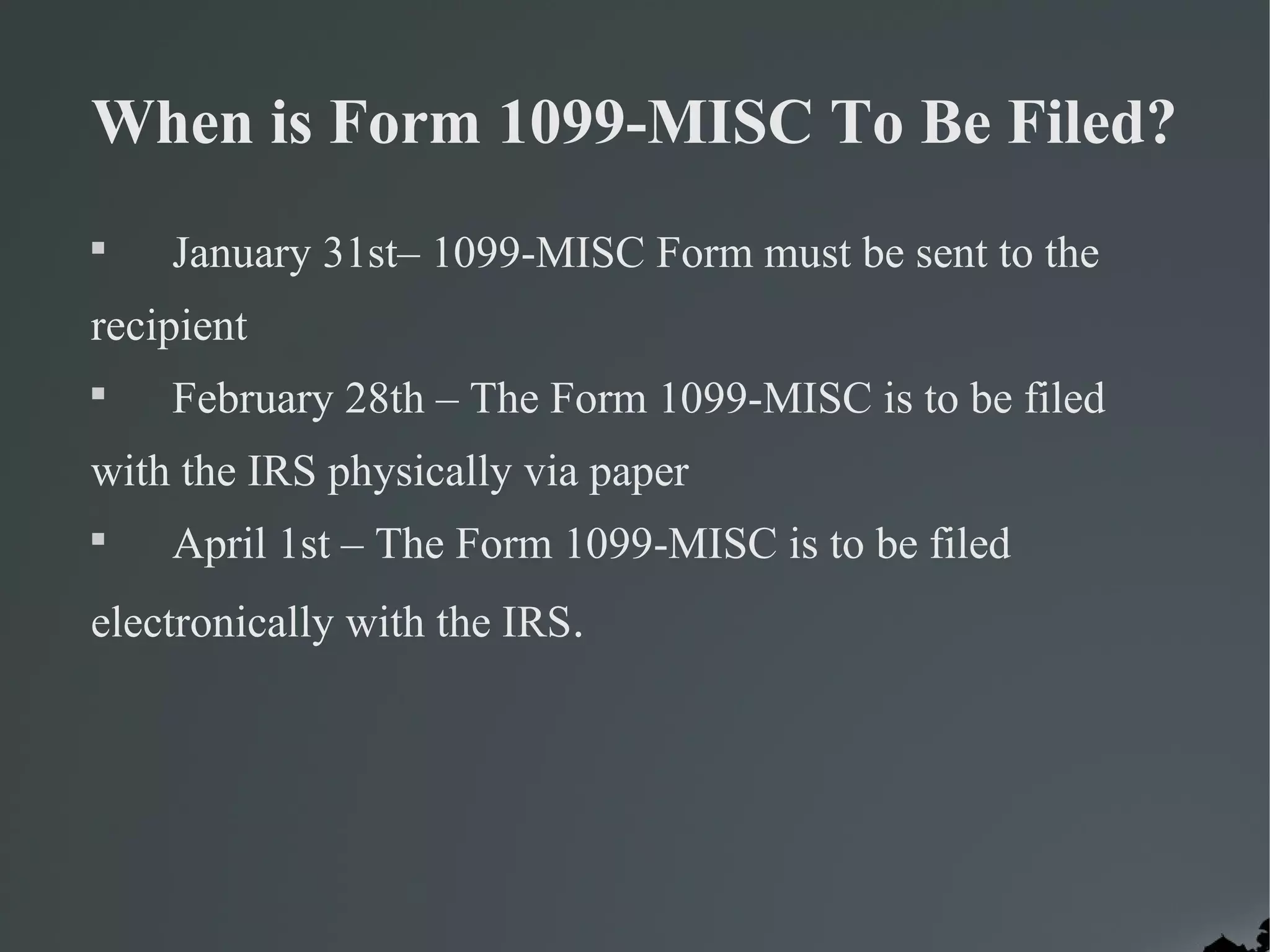 When is Form 1099-MISC To Be Filed?

January 31st– 1099-MISC Form must be sent to the
recipient

February 28th – The Form 1099-MISC is to be filed
with the IRS physically via paper

April 1st – The Form 1099-MISC is to be filed
electronically with the IRS.
 