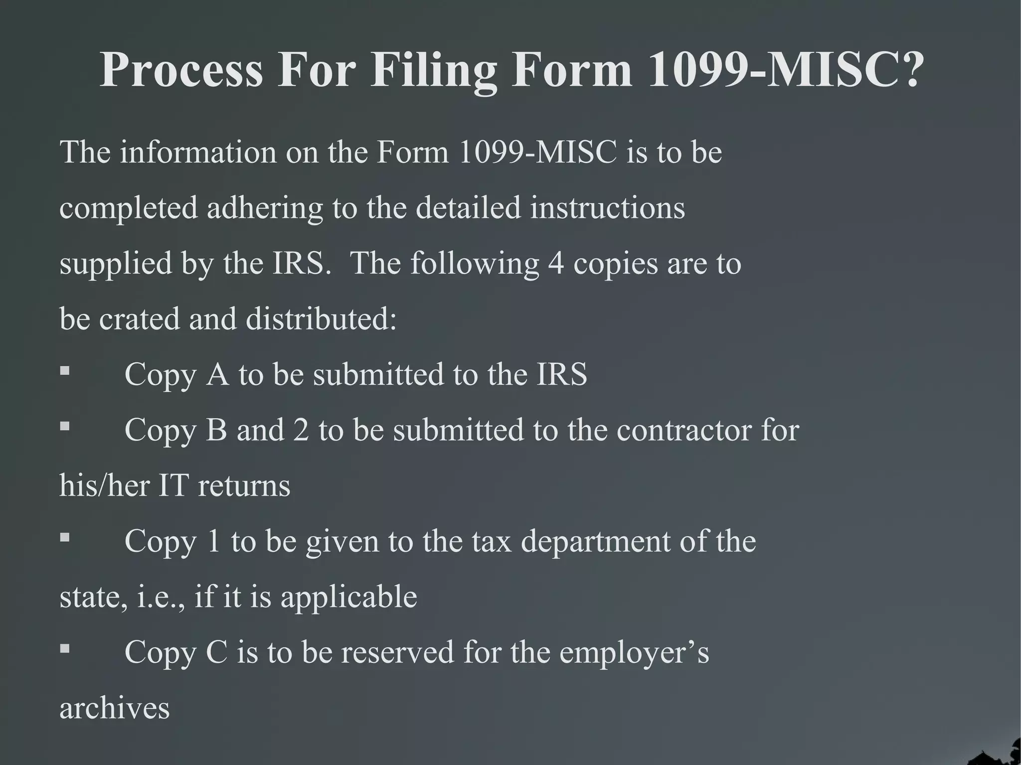 Process For Filing Form 1099-MISC?
The information on the Form 1099-MISC is to be
completed adhering to the detailed instructions
supplied by the IRS. The following 4 copies are to
be crated and distributed:

Copy A to be submitted to the IRS

Copy B and 2 to be submitted to the contractor for
his/her IT returns

Copy 1 to be given to the tax department of the
state, i.e., if it is applicable

Copy C is to be reserved for the employer’s
archives
 