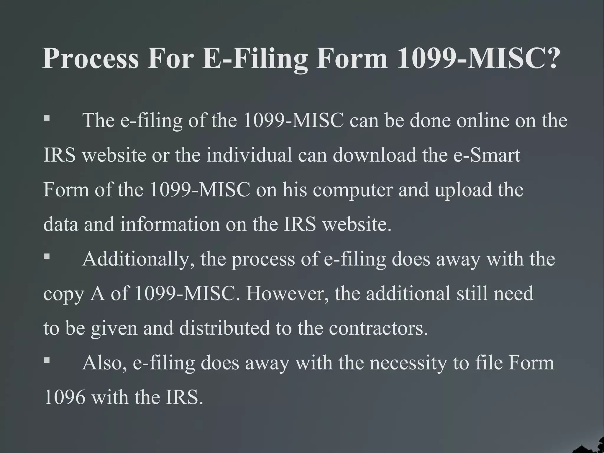 Process For E-Filing Form 1099-MISC?

The e-filing of the 1099-MISC can be done online on the
IRS website or the individual can download the e-Smart
Form of the 1099-MISC on his computer and upload the
data and information on the IRS website.

Additionally, the process of e-filing does away with the
copy A of 1099-MISC. However, the additional still need
to be given and distributed to the contractors.

Also, e-filing does away with the necessity to file Form
1096 with the IRS.
 