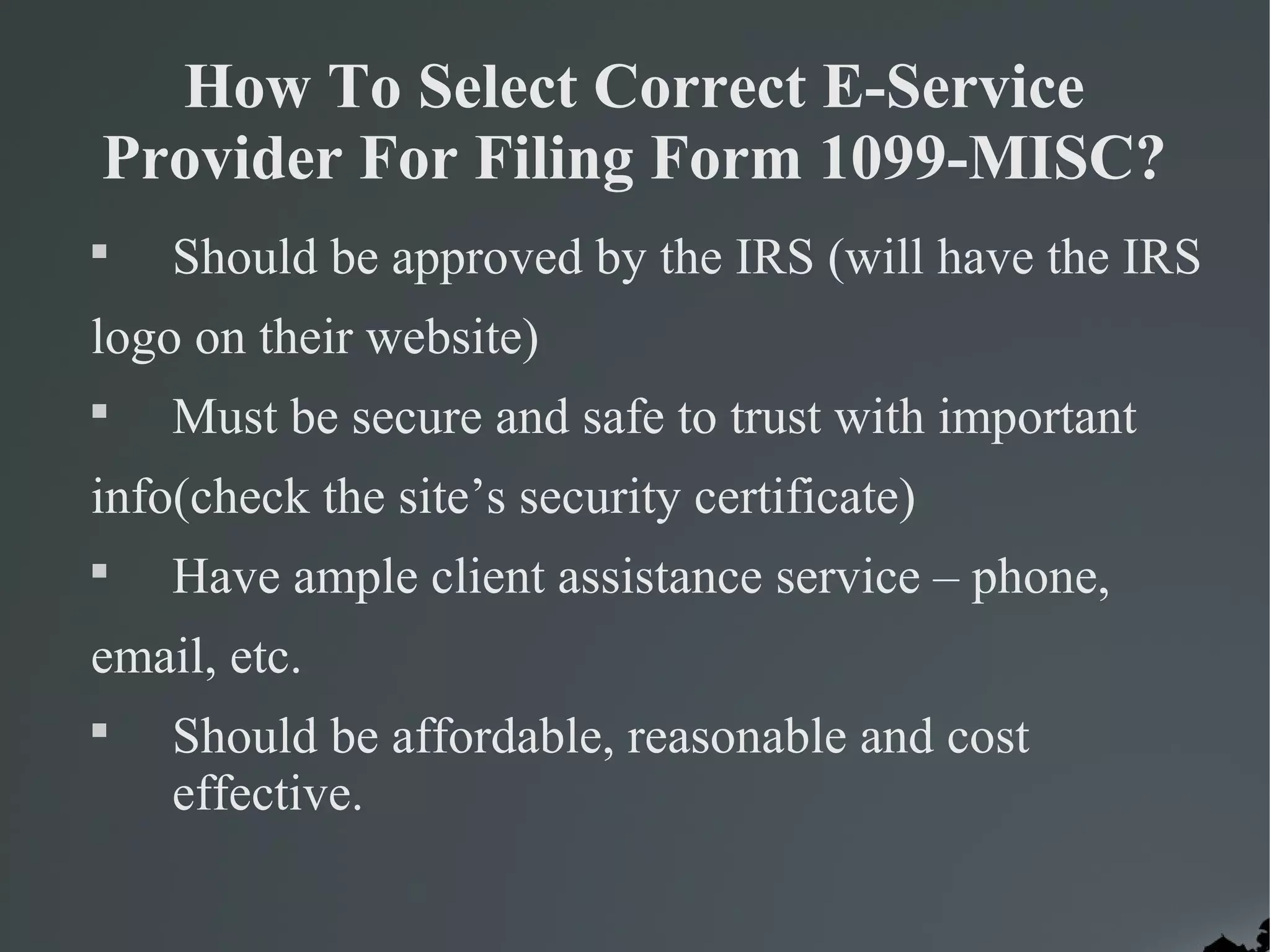 How To Select Correct E-Service
Provider For Filing Form 1099-MISC?

Should be approved by the IRS (will have the IRS
logo on their website)

Must be secure and safe to trust with important
info(check the site’s security certificate)

Have ample client assistance service – phone,
email, etc.

Should be affordable, reasonable and cost
effective.
 