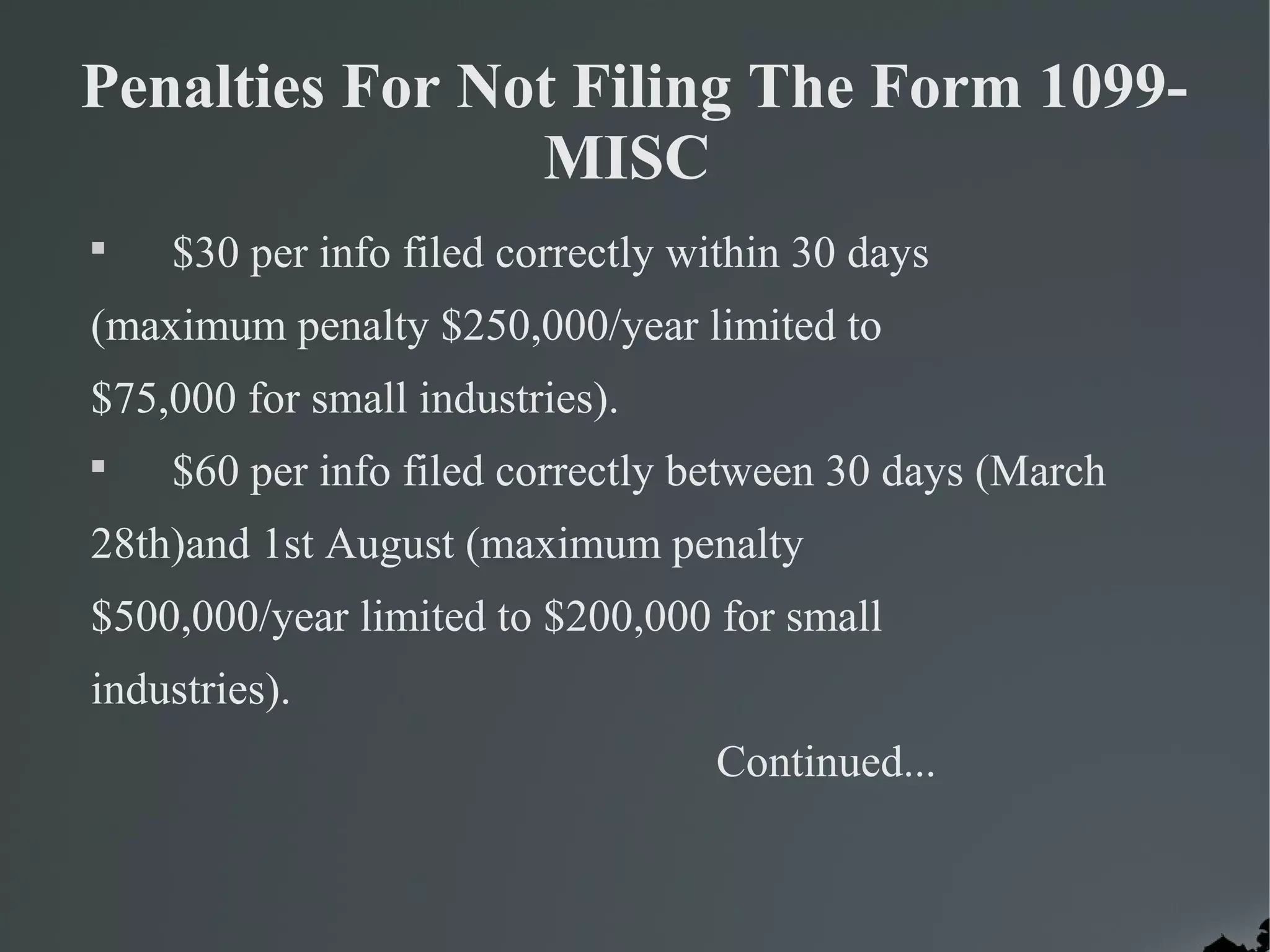Penalties For Not Filing The Form 1099-
MISC

$30 per info filed correctly within 30 days
(maximum penalty $250,000/year limited to
$75,000 for small industries).

$60 per info filed correctly between 30 days (March
28th)and 1st August (maximum penalty
$500,000/year limited to $200,000 for small
industries).
Continued...
 
