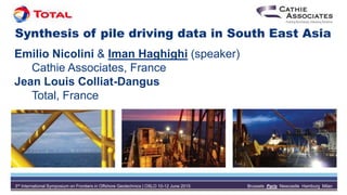3rd International Symposium on Frontiers in Offshore Geotechnics | OSLO 10-12 June 2015 Brussels Paris Newcastle Hamburg Milan
Synthesis of pile driving data in South East Asia
Emilio Nicolini & Iman Haghighi (speaker)
Cathie Associates, France
Jean Louis Colliat-Dangus
Total, France
 