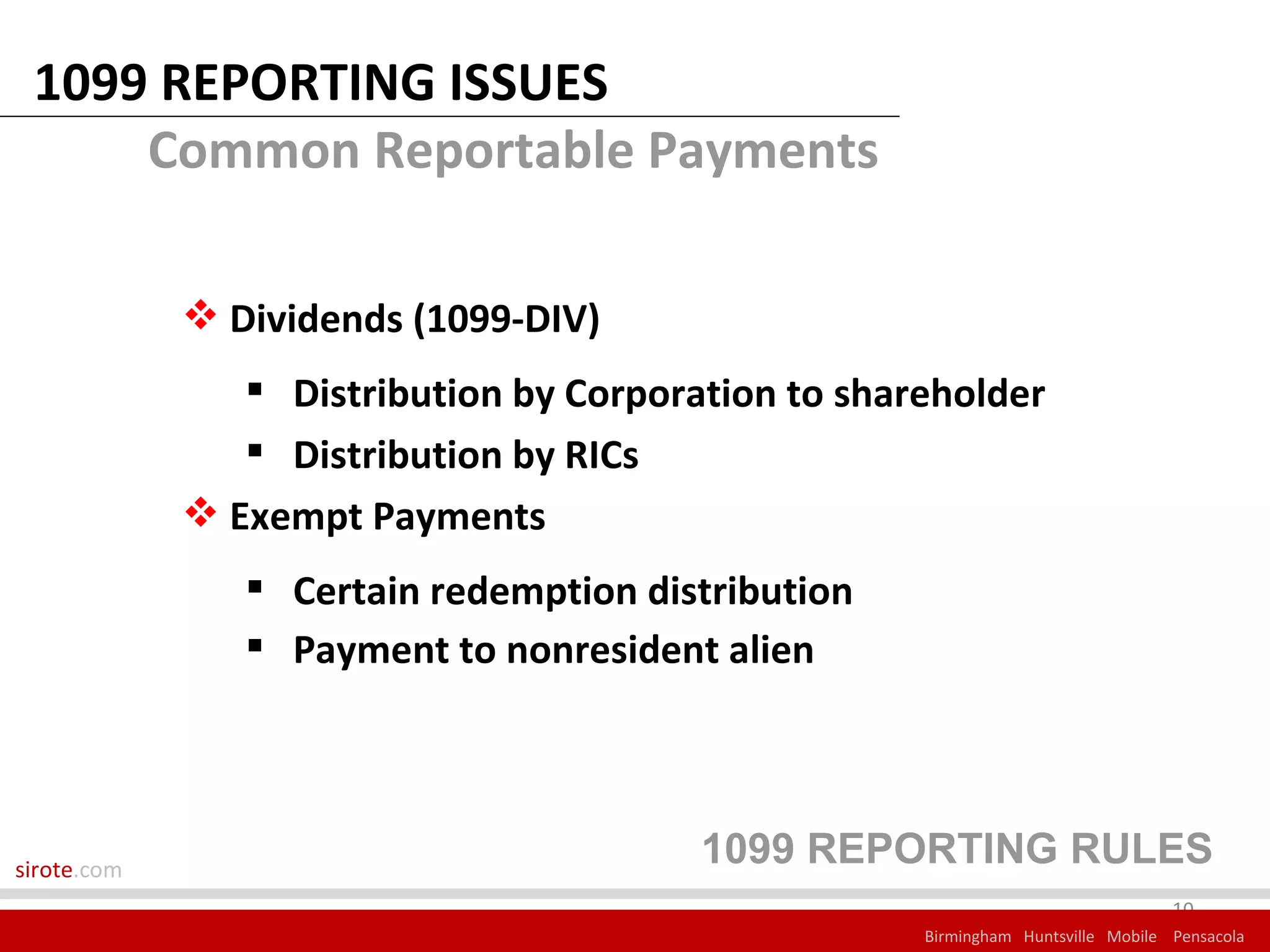 1099 REPORTING ISSUES
     Common Reportable Payments

              Dividends (1099-DIV)
                 Distribution by Corporation to shareholder
                 Distribution by RICs
              Exempt Payments
                 Certain redemption distribution
                 Payment to nonresident alien




sirote.com
                                         1099 REPORTING RULES
                                                                                  10
                                                     Birmingham Huntsville Mobile Pensacola
 