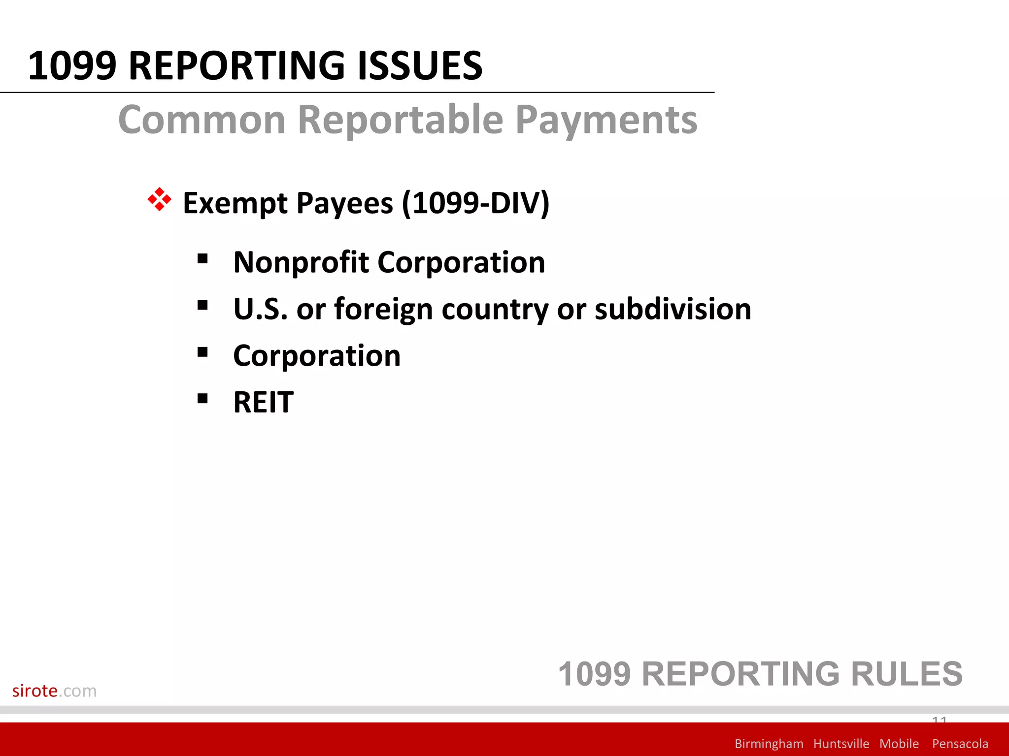 1099 REPORTING ISSUES
     Common Reportable Payments
              Exempt Payees (1099-DIV)
                   Nonprofit Corporation
                   U.S. or foreign country or subdivision
                   Corporation
                   REIT




sirote.com
                                           1099 REPORTING RULES
                                                                                     11
                                                        Birmingham Huntsville Mobile Pensacola
 