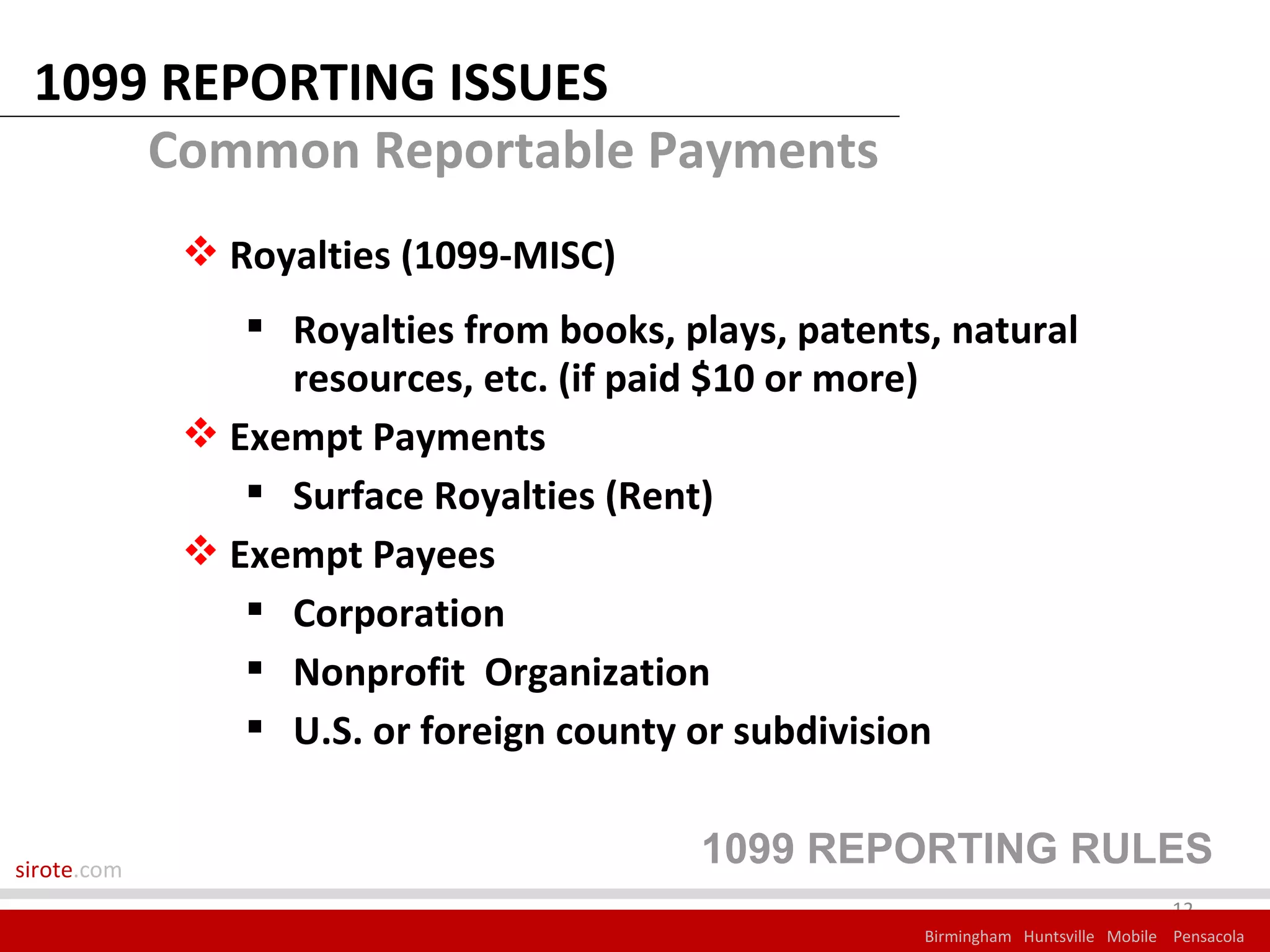 1099 REPORTING ISSUES
     Common Reportable Payments
              Royalties (1099-MISC)
                 Royalties from books, plays, patents, natural
                  resources, etc. (if paid $10 or more)
              Exempt Payments
                 Surface Royalties (Rent)
              Exempt Payees
                 Corporation
                 Nonprofit Organization
                 U.S. or foreign county or subdivision


sirote.com
                                         1099 REPORTING RULES
                                                                                   12
                                                      Birmingham Huntsville Mobile Pensacola
 