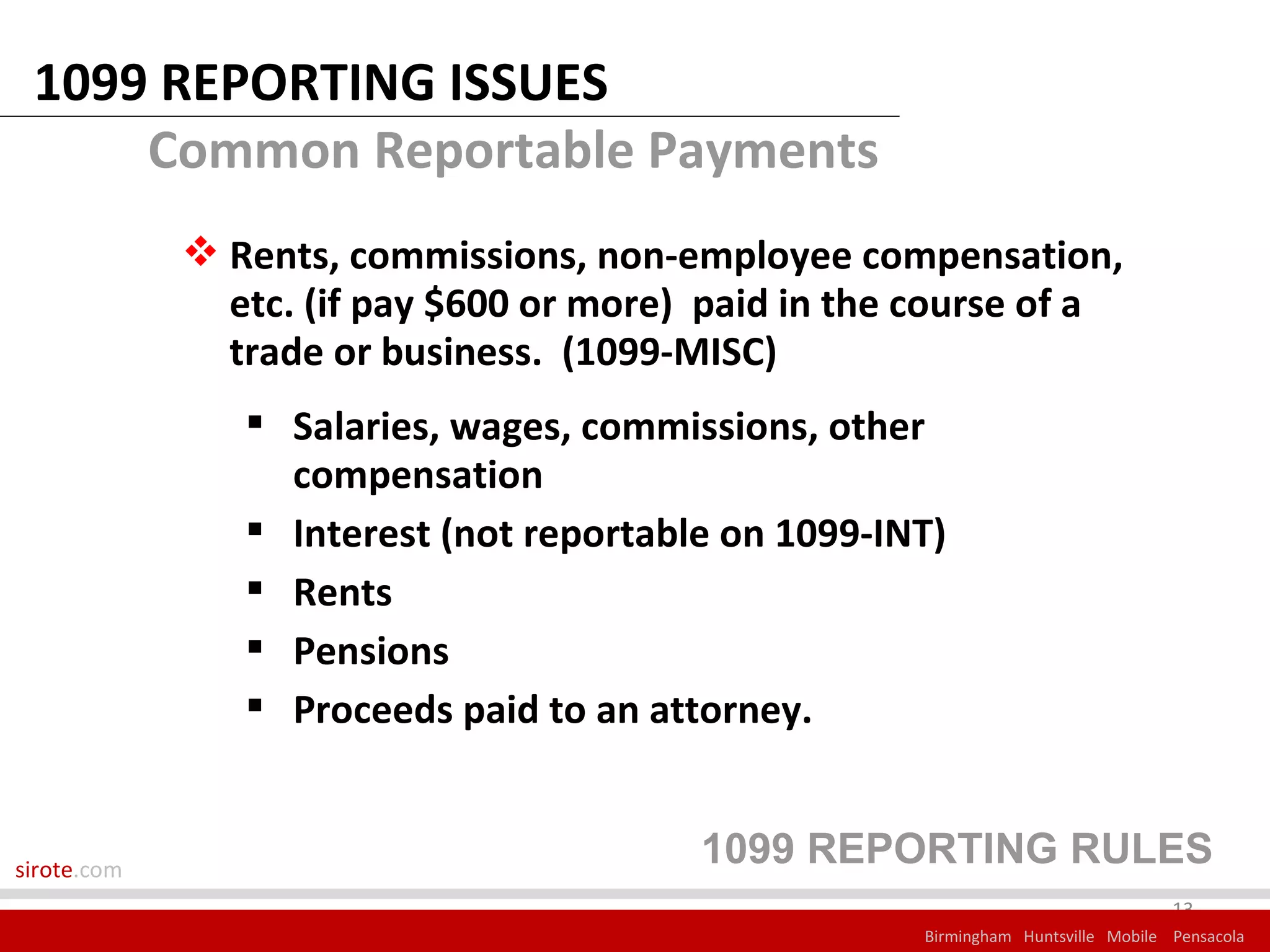 1099 REPORTING ISSUES
     Common Reportable Payments
              Rents, commissions, non-employee compensation,
               etc. (if pay $600 or more) paid in the course of a
               trade or business. (1099-MISC)
                 Salaries, wages, commissions, other
                  compensation
                 Interest (not reportable on 1099-INT)
                 Rents
                 Pensions
                 Proceeds paid to an attorney.


sirote.com
                                         1099 REPORTING RULES
                                                                                   13
                                                      Birmingham Huntsville Mobile Pensacola
 