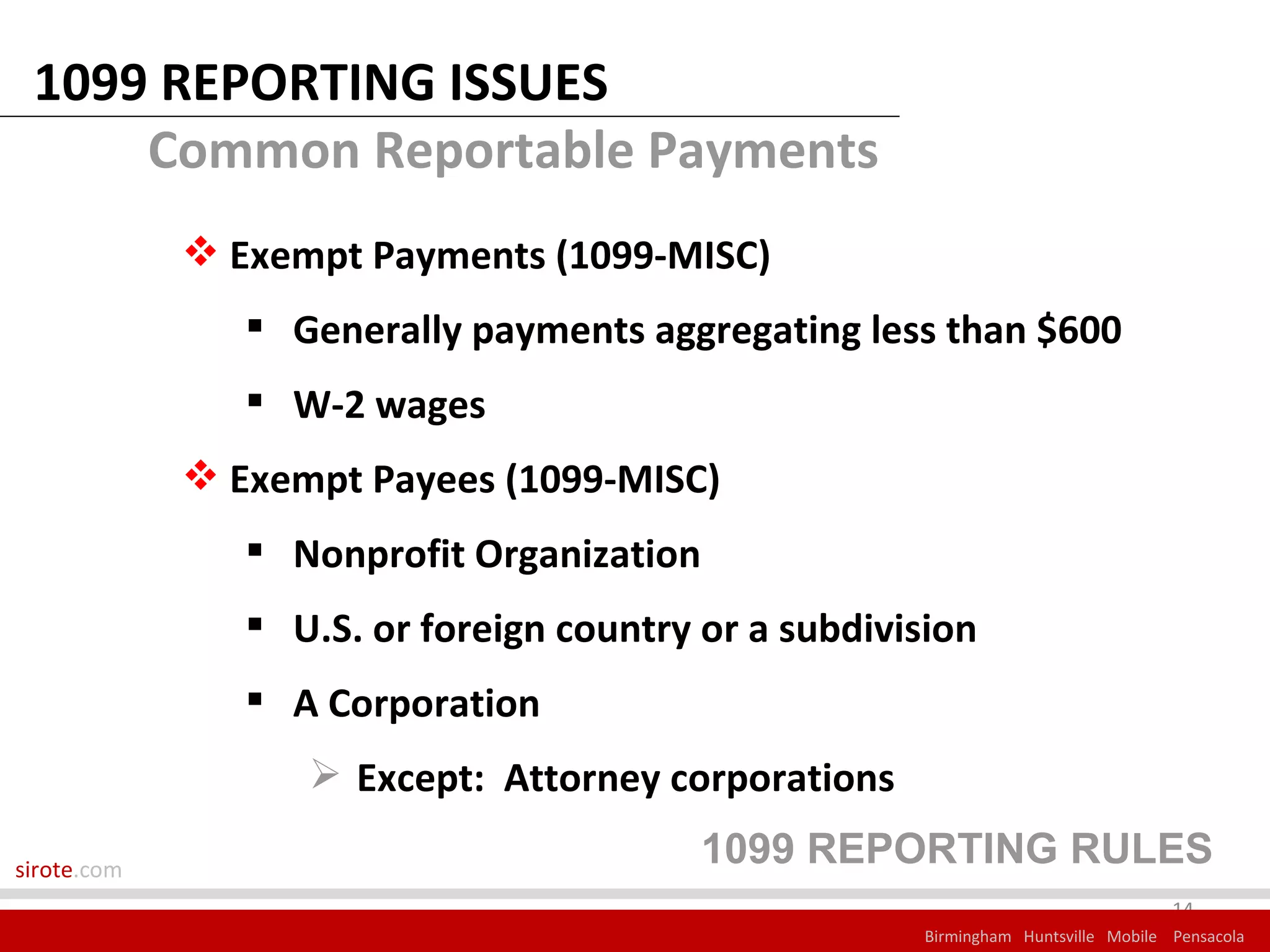 1099 REPORTING ISSUES
     Common Reportable Payments
              Exempt Payments (1099-MISC)
                 Generally payments aggregating less than $600
                 W-2 wages
              Exempt Payees (1099-MISC)
                 Nonprofit Organization
                 U.S. or foreign country or a subdivision
                 A Corporation
                    Except: Attorney corporations

sirote.com
                                          1099 REPORTING RULES
                                                                                   14
                                                      Birmingham Huntsville Mobile Pensacola
 