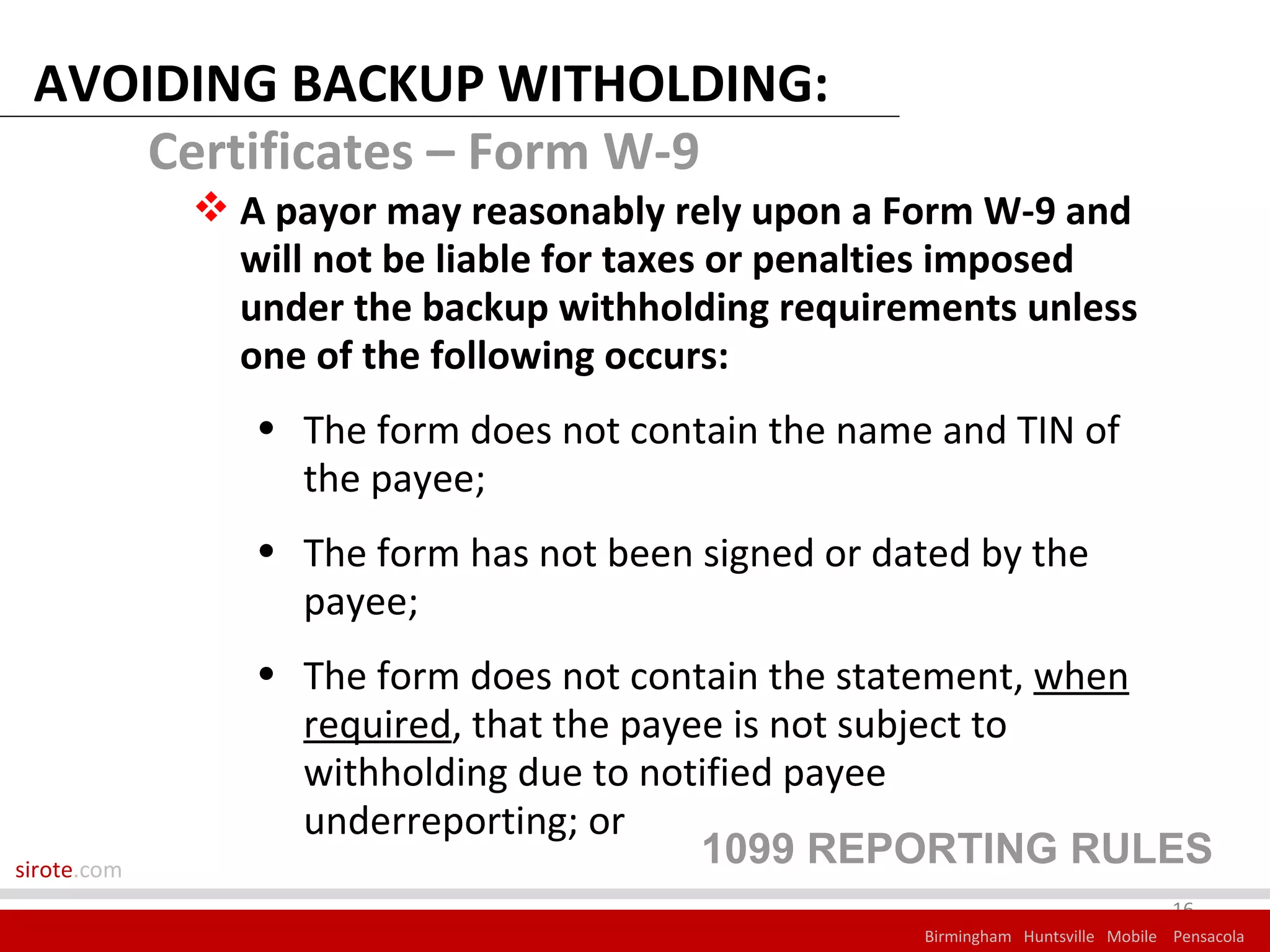 AVOIDING BACKUP WITHOLDING:
     Certificates – Form W-9
              A payor may reasonably rely upon a Form W-9 and
               will not be liable for taxes or penalties imposed
               under the backup withholding requirements unless
               one of the following occurs:
                • The form does not contain the name and TIN of
                  the payee;
                • The form has not been signed or dated by the
                  payee;
                • The form does not contain the statement, when
                  required, that the payee is not subject to
                  withholding due to notified payee
                  underreporting; or
sirote.com
                                         1099 REPORTING RULES
                                                                                 16
                                                    Birmingham Huntsville Mobile Pensacola
 