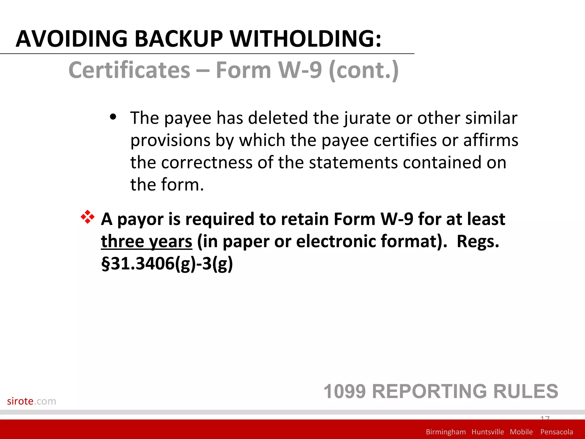 AVOIDING BACKUP WITHOLDING:
     Certificates – Form W-9 (cont.)
                • The payee has deleted the jurate or other similar
                  provisions by which the payee certifies or affirms
                  the correctness of the statements contained on
                  the form.
              A payor is required to retain Form W-9 for at least
               three years (in paper or electronic format). Regs.
               §31.3406(g)-3(g)




sirote.com
                                           1099 REPORTING RULES
                                                                                     17
                                                        Birmingham Huntsville Mobile Pensacola
 