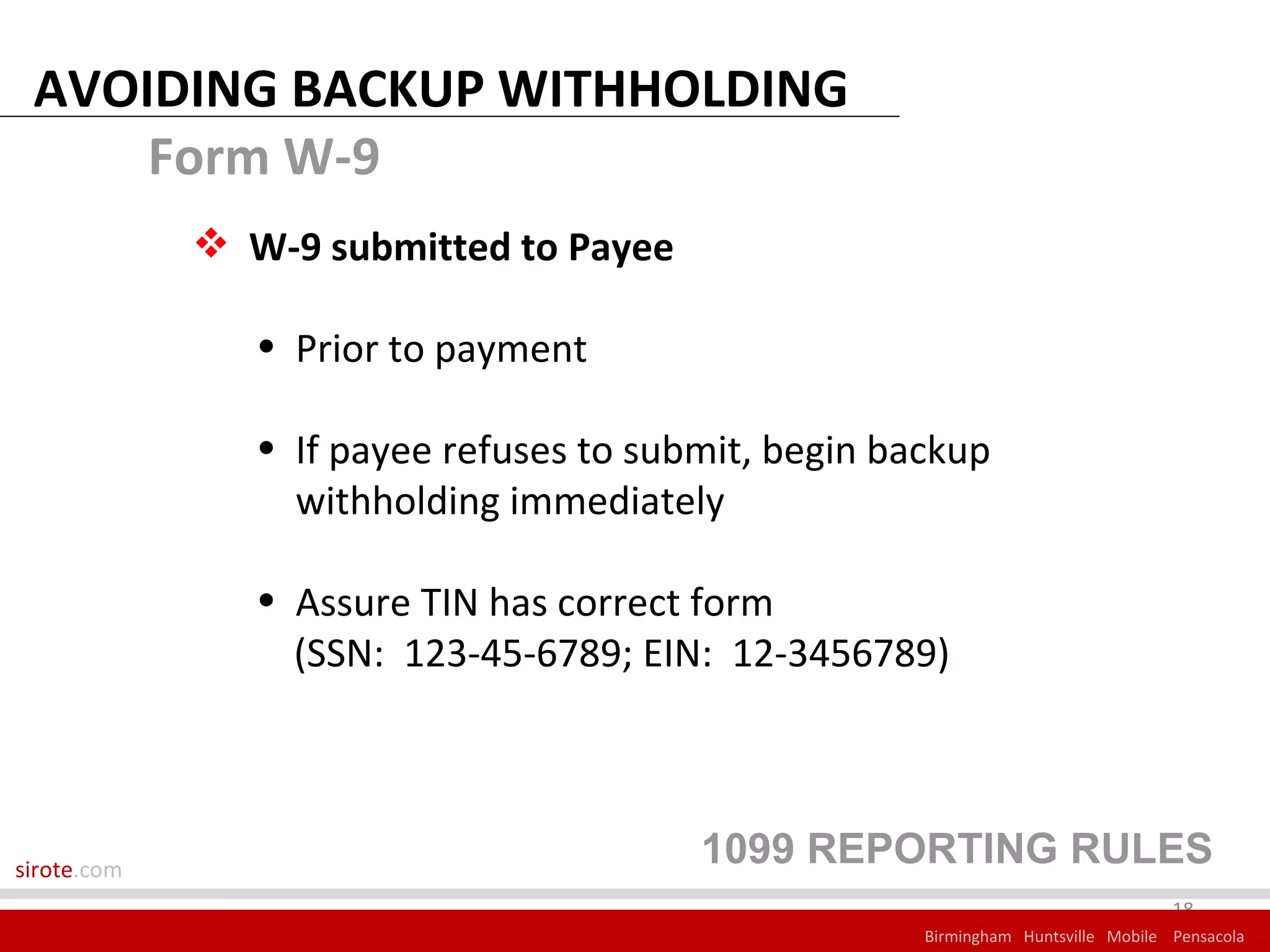 AVOIDING BACKUP WITHHOLDING
     Form W-9
              W-9 submitted to Payee

                • Prior to payment

                • If payee refuses to submit, begin backup
                  withholding immediately

                • Assure TIN has correct form
                  (SSN: 123-45-6789; EIN: 12-3456789)



sirote.com
                                         1099 REPORTING RULES
                                                                                   18
                                                      Birmingham Huntsville Mobile Pensacola
 