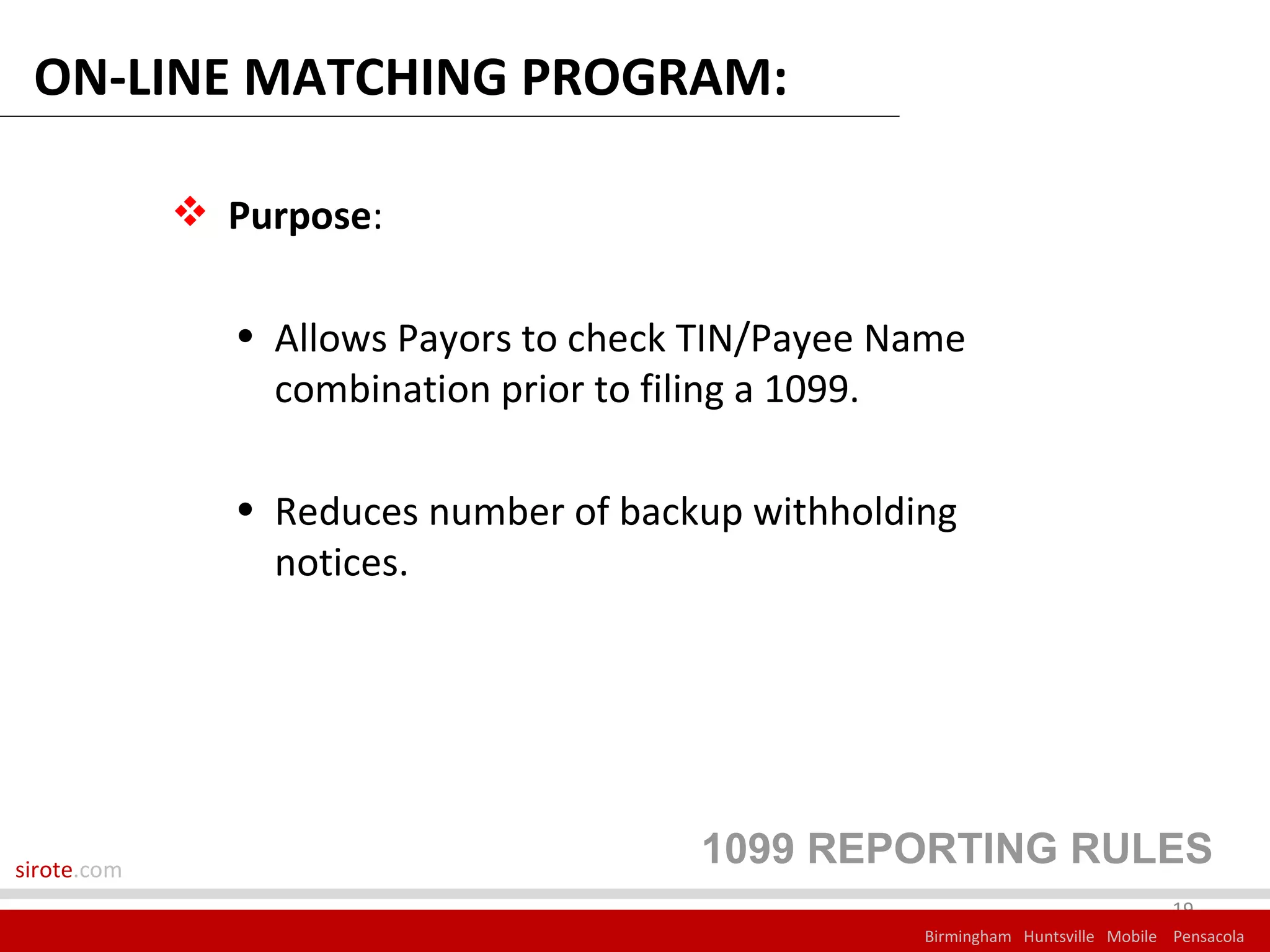 ON-LINE MATCHING PROGRAM:

              Purpose:

               • Allows Payors to check TIN/Payee Name
                 combination prior to filing a 1099.

               • Reduces number of backup withholding
                 notices.




sirote.com
                                       1099 REPORTING RULES
                                                                                19
                                                   Birmingham Huntsville Mobile Pensacola
 