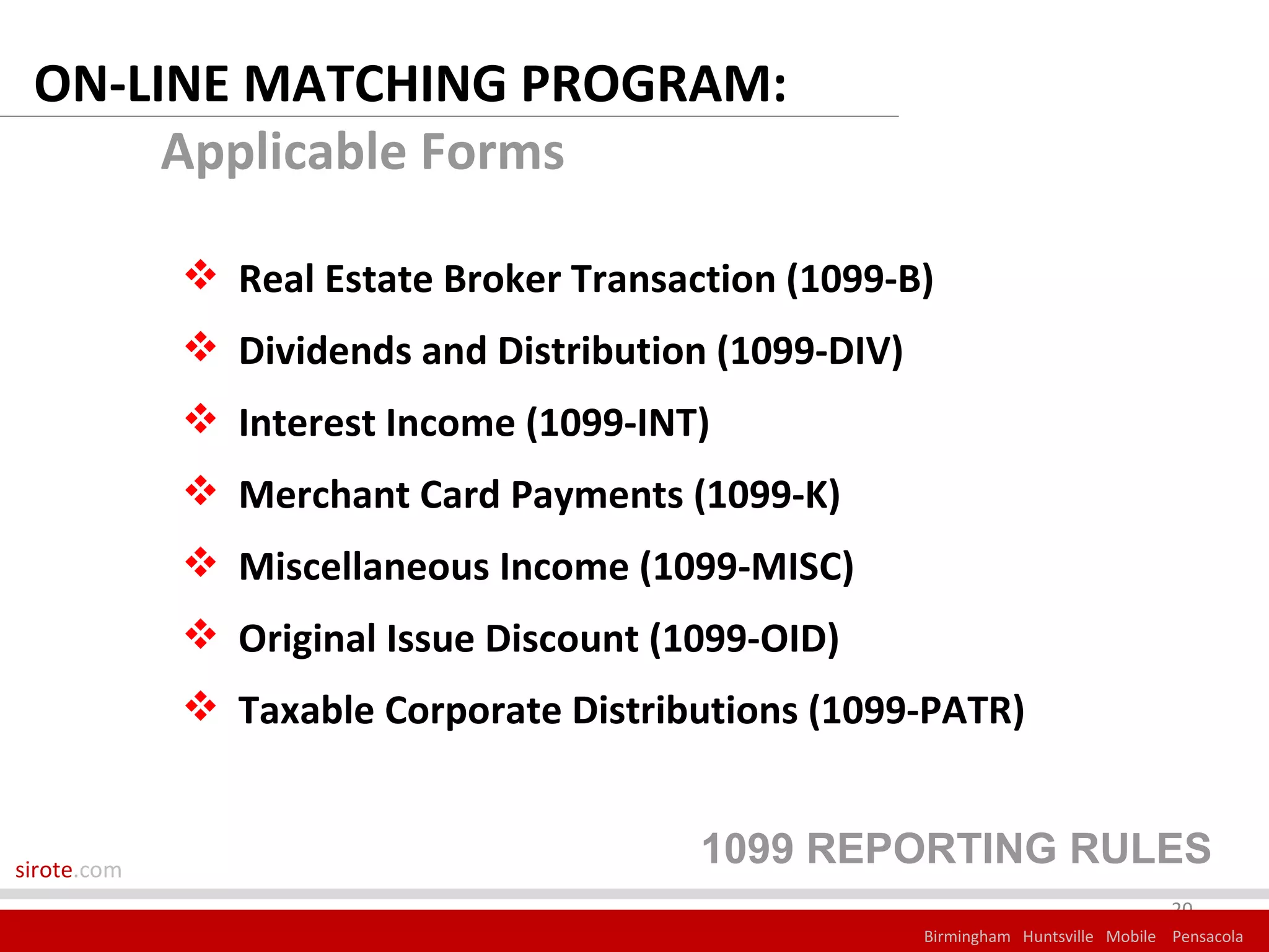 ON-LINE MATCHING PROGRAM:
      Applicable Forms

              Real Estate Broker Transaction (1099-B)
              Dividends and Distribution (1099-DIV)
              Interest Income (1099-INT)
              Merchant Card Payments (1099-K)
              Miscellaneous Income (1099-MISC)
              Original Issue Discount (1099-OID)
              Taxable Corporate Distributions (1099-PATR)


sirote.com
                                         1099 REPORTING RULES
                                                                                    20
                                                       Birmingham Huntsville Mobile Pensacola
 