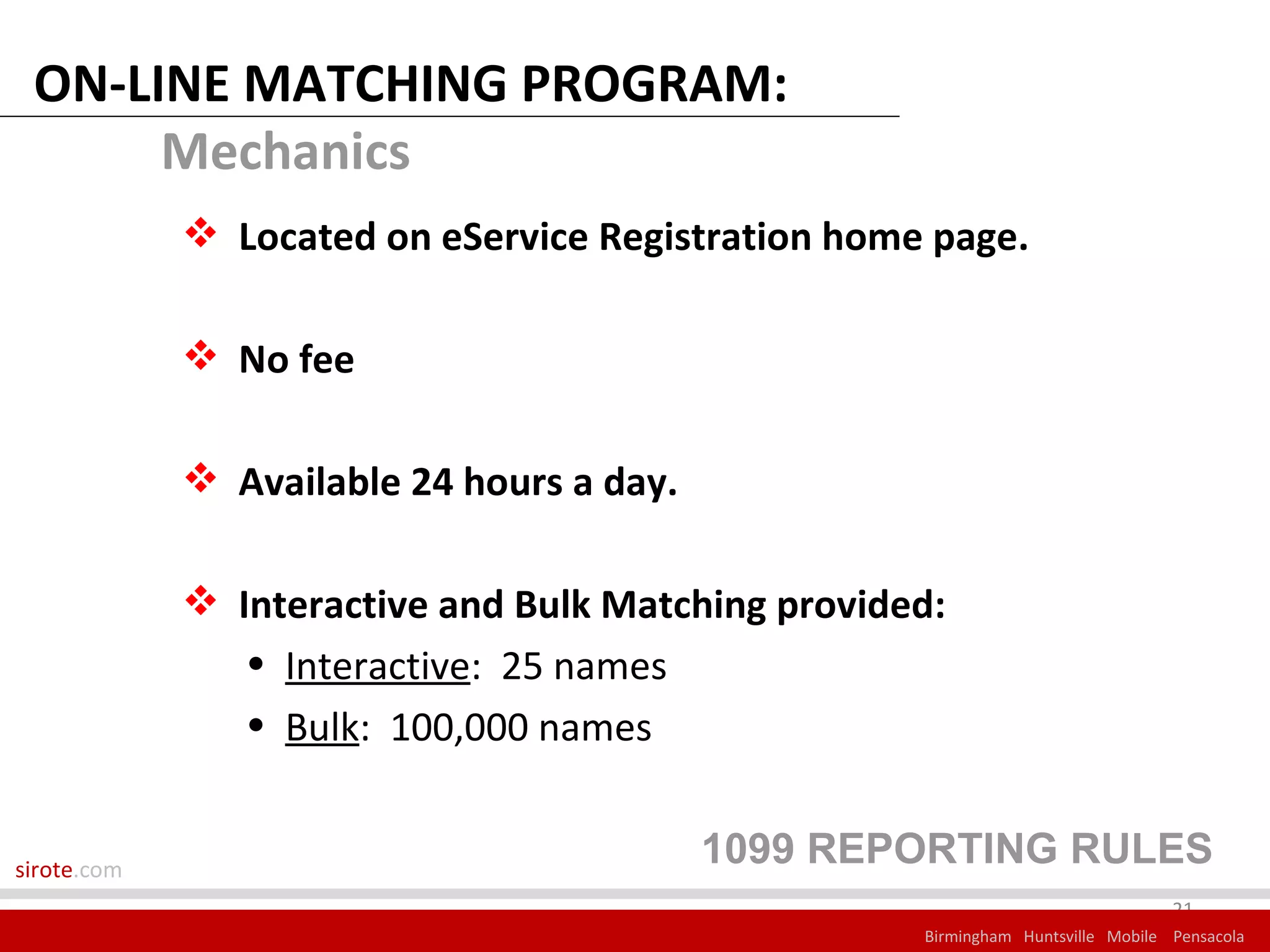 ON-LINE MATCHING PROGRAM:
      Mechanics
              Located on eService Registration home page.

              No fee

              Available 24 hours a day.

              Interactive and Bulk Matching provided:
                • Interactive: 25 names
                • Bulk: 100,000 names


sirote.com
                                           1099 REPORTING RULES
                                                                                 21
                                                    Birmingham Huntsville Mobile Pensacola
 