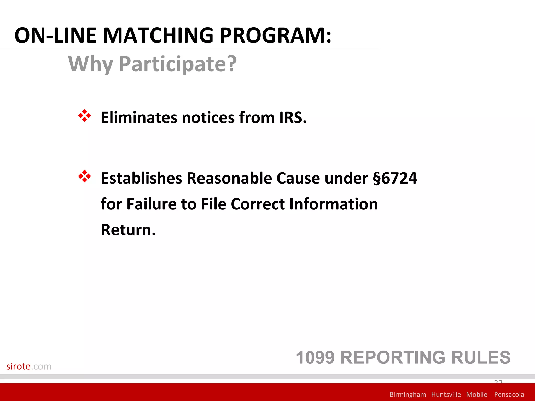 ON-LINE MATCHING PROGRAM:
      Why Participate?

              Eliminates notices from IRS.


              Establishes Reasonable Cause under §6724
               for Failure to File Correct Information
               Return.




sirote.com
                                         1099 REPORTING RULES
                                                                                22
                                                   Birmingham Huntsville Mobile Pensacola
 