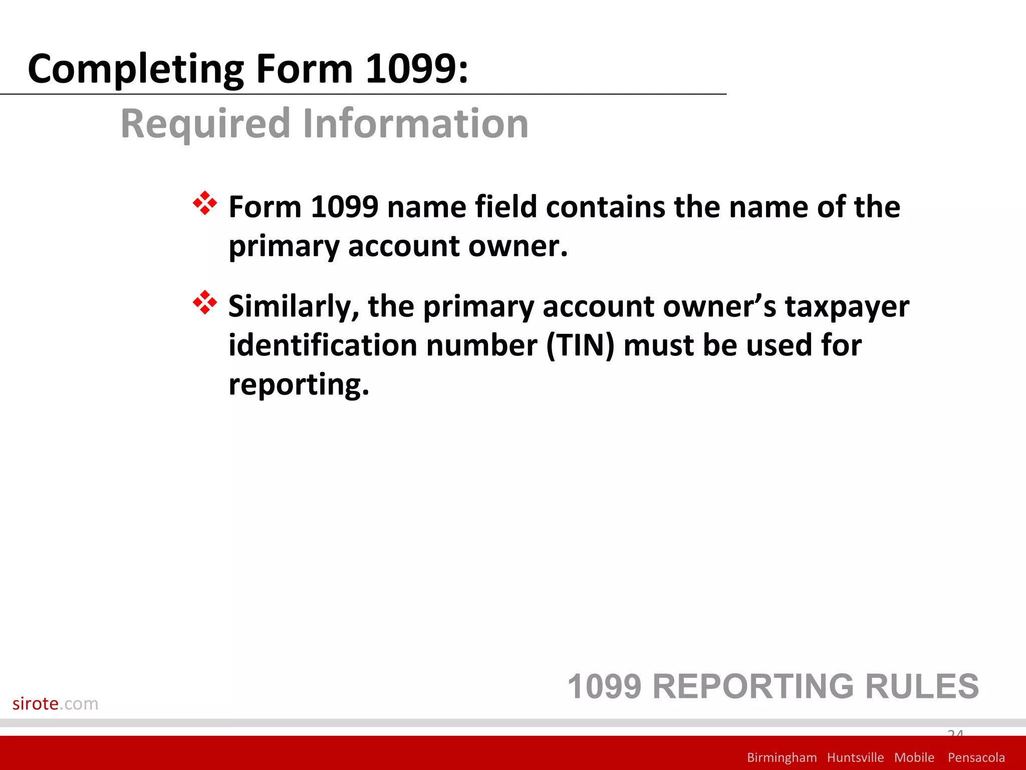 Completing Form 1099:
    Required Information
              Form 1099 name field contains the name of the
               primary account owner.
              Similarly, the primary account owner’s taxpayer
               identification number (TIN) must be used for
               reporting.




sirote.com
                                      1099 REPORTING RULES
                                                                               24
                                                  Birmingham Huntsville Mobile Pensacola
 