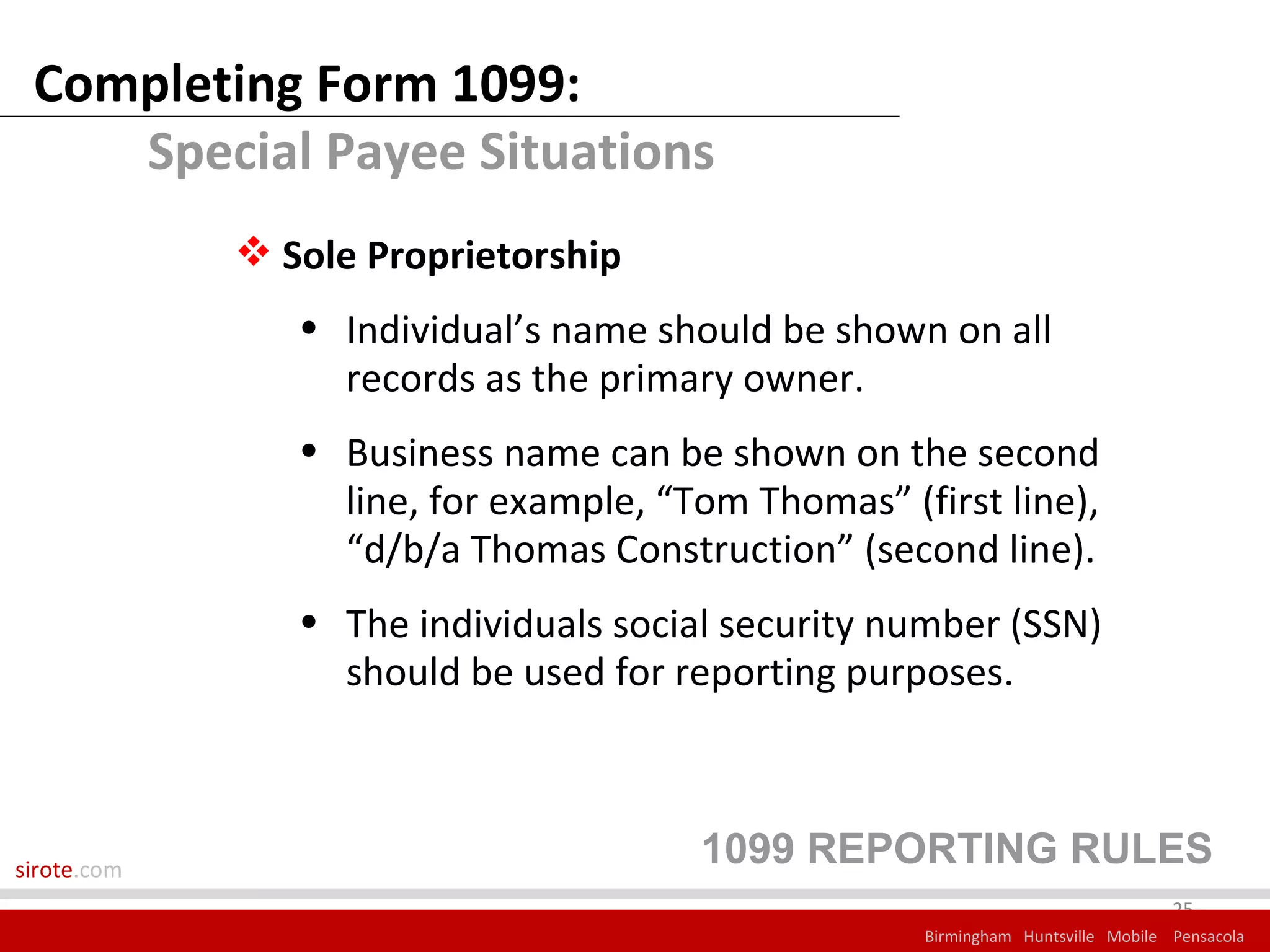 Completing Form 1099:
    Special Payee Situations
              Sole Proprietorship
                • Individual’s name should be shown on all
                  records as the primary owner.
                • Business name can be shown on the second
                  line, for example, “Tom Thomas” (first line),
                  “d/b/a Thomas Construction” (second line).
                • The individuals social security number (SSN)
                  should be used for reporting purposes.



sirote.com
                                       1099 REPORTING RULES
                                                                                 25
                                                    Birmingham Huntsville Mobile Pensacola
 