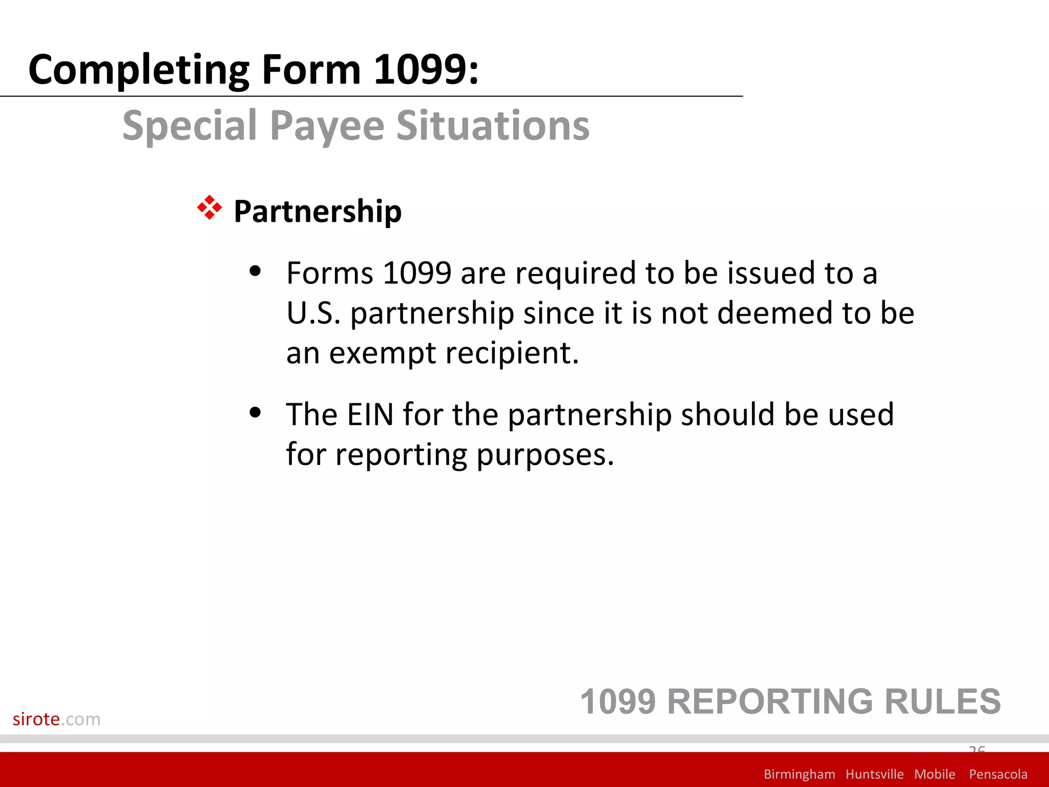 Completing Form 1099:
    Special Payee Situations
              Partnership
                • Forms 1099 are required to be issued to a
                  U.S. partnership since it is not deemed to be
                  an exempt recipient.
                • The EIN for the partnership should be used
                  for reporting purposes.




sirote.com
                                       1099 REPORTING RULES
                                                                                 26
                                                    Birmingham Huntsville Mobile Pensacola
 