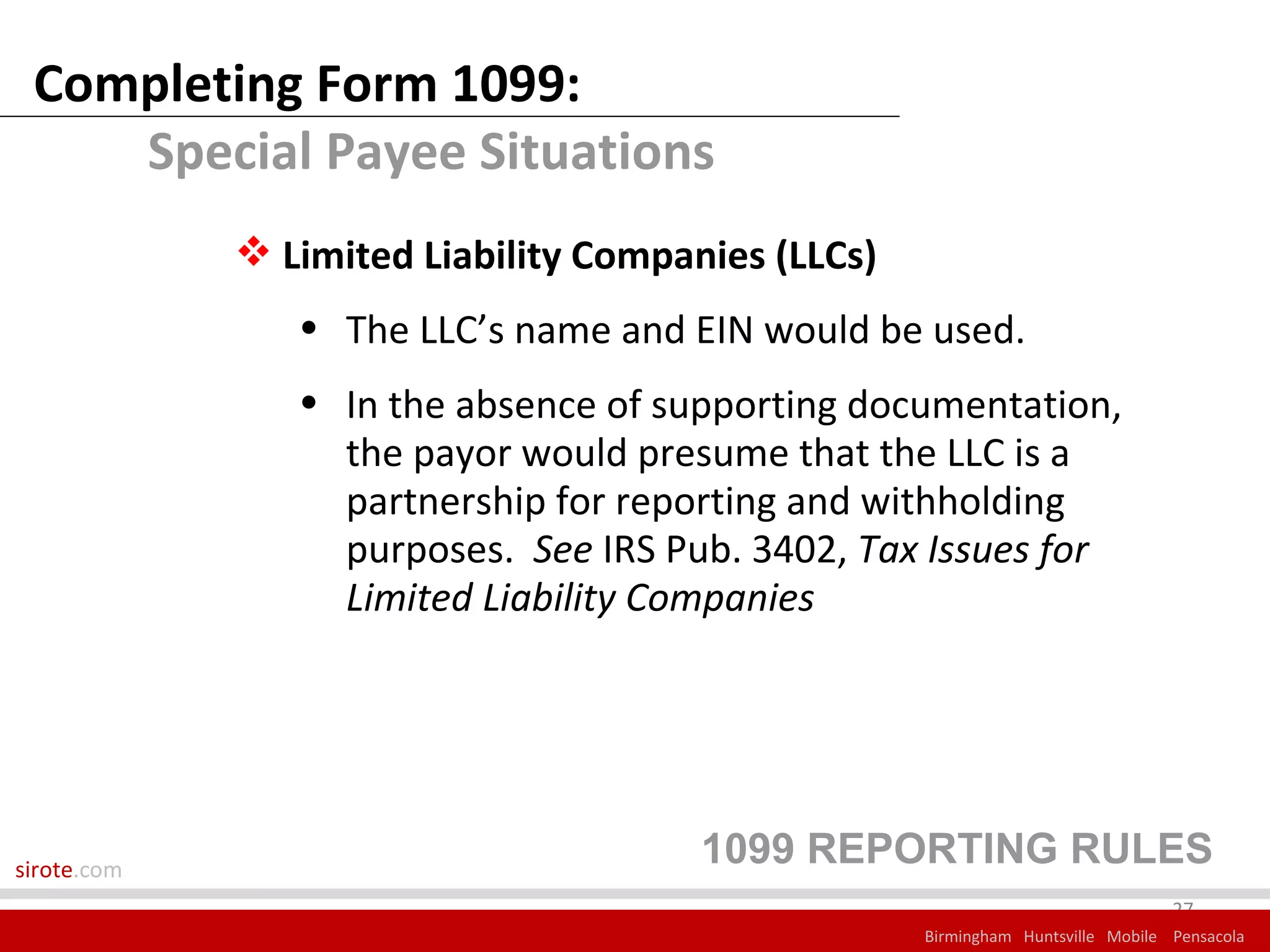 Completing Form 1099:
    Special Payee Situations
              Limited Liability Companies (LLCs)
                • The LLC’s name and EIN would be used.
                • In the absence of supporting documentation,
                  the payor would presume that the LLC is a
                  partnership for reporting and withholding
                  purposes. See IRS Pub. 3402, Tax Issues for
                  Limited Liability Companies




sirote.com
                                       1099 REPORTING RULES
                                                                                 27
                                                    Birmingham Huntsville Mobile Pensacola
 