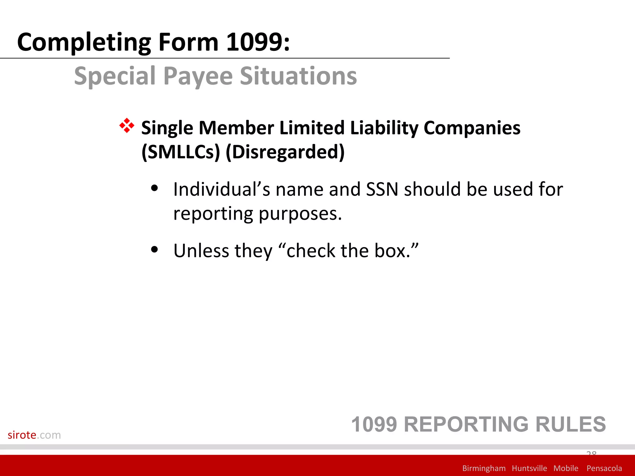 Completing Form 1099:
    Special Payee Situations
              Single Member Limited Liability Companies
               (SMLLCs) (Disregarded)
                • Individual’s name and SSN should be used for
                  reporting purposes.
                • Unless they “check the box.”




sirote.com
                                      1099 REPORTING RULES
                                                                               28
                                                  Birmingham Huntsville Mobile Pensacola
 