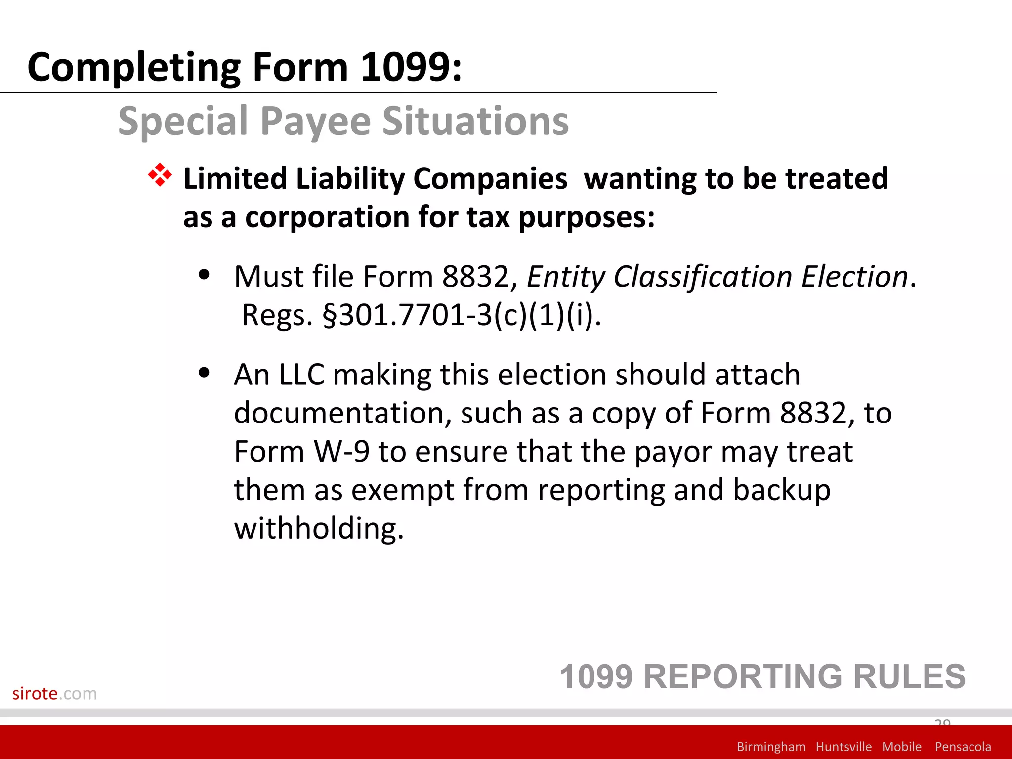Completing Form 1099:
    Special Payee Situations
              Limited Liability Companies wanting to be treated
               as a corporation for tax purposes:
                • Must file Form 8832, Entity Classification Election.
                  Regs. §301.7701-3(c)(1)(i).
                • An LLC making this election should attach
                  documentation, such as a copy of Form 8832, to
                  Form W-9 to ensure that the payor may treat
                  them as exempt from reporting and backup
                  withholding.



sirote.com
                                           1099 REPORTING RULES
                                                                                     29
                                                        Birmingham Huntsville Mobile Pensacola
 