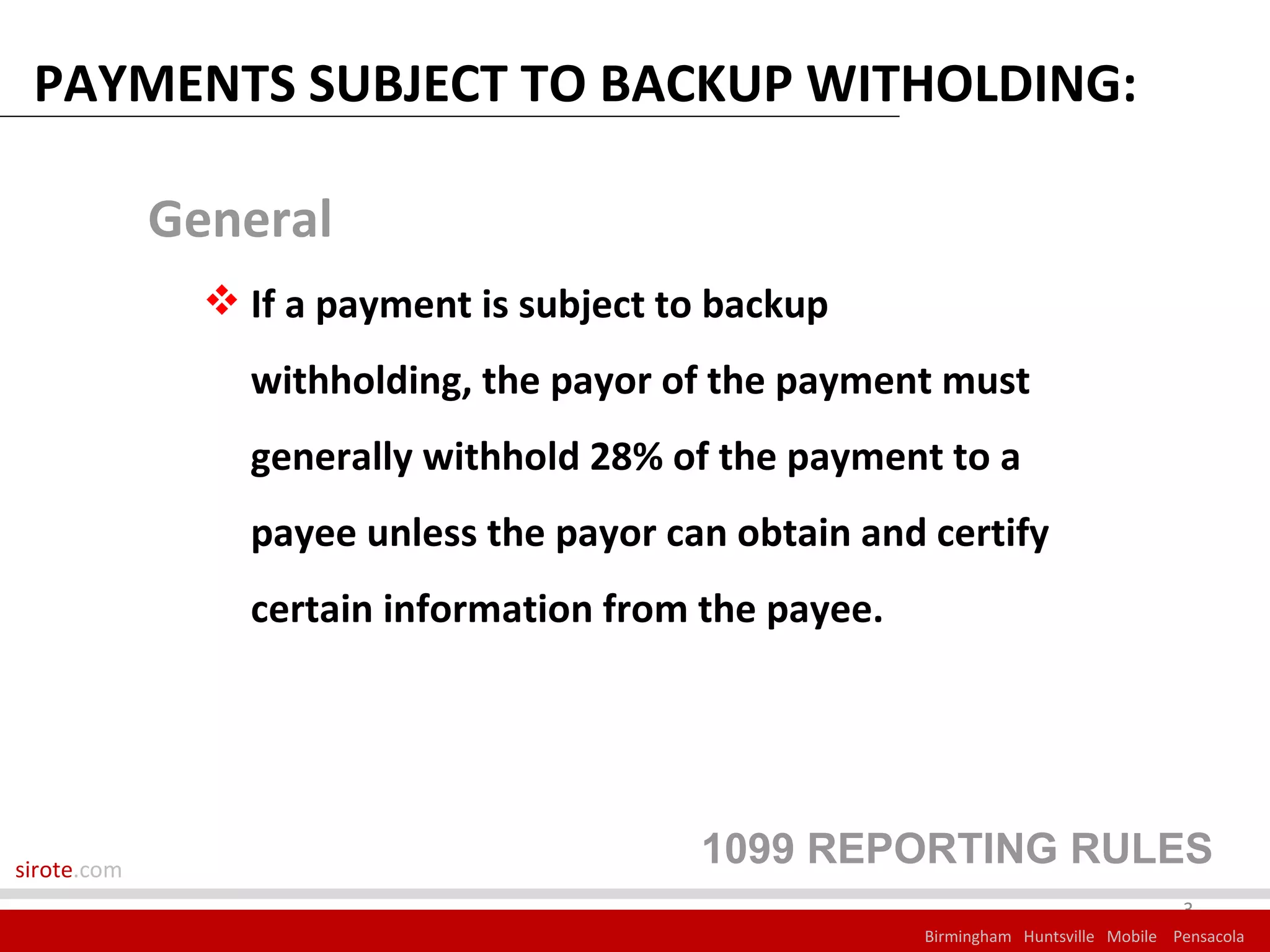 PAYMENTS SUBJECT TO BACKUP WITHOLDING:

             General
                If a payment is subject to backup
                 withholding, the payor of the payment must
                 generally withhold 28% of the payment to a
                 payee unless the payor can obtain and certify
                 certain information from the payee.




sirote.com
                                          1099 REPORTING RULES
                                                                                     3
                                                       Birmingham Huntsville Mobile Pensacola
 