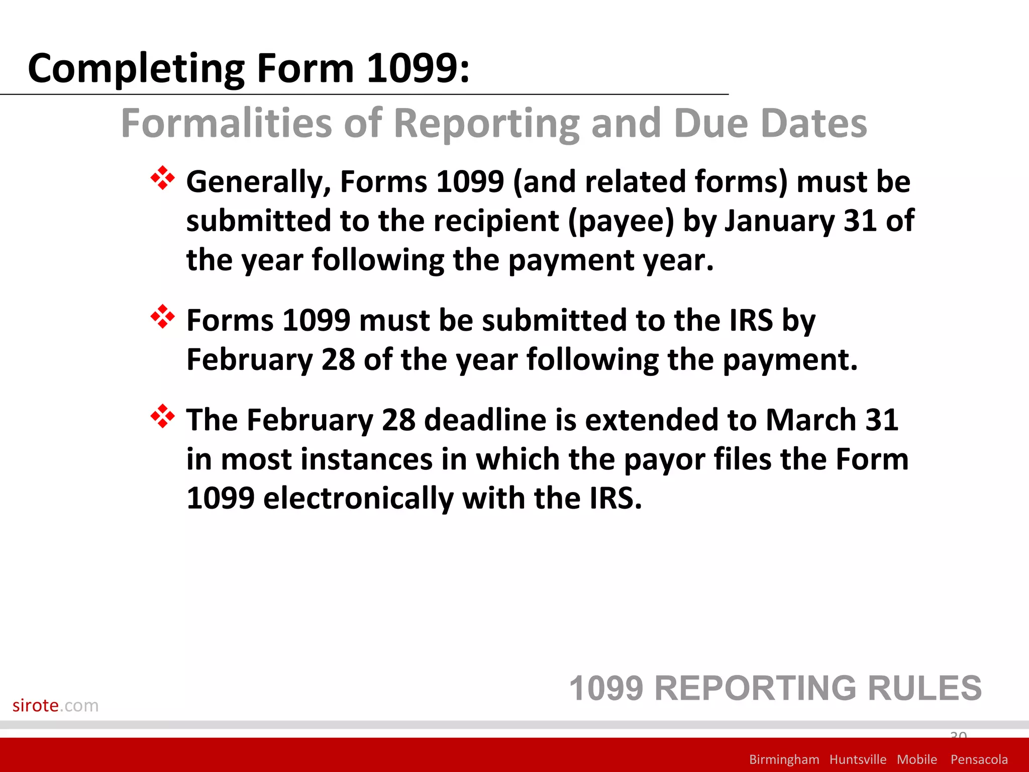 Completing Form 1099:
    Formalities of Reporting and Due Dates
              Generally, Forms 1099 (and related forms) must be
               submitted to the recipient (payee) by January 31 of
               the year following the payment year.
              Forms 1099 must be submitted to the IRS by
               February 28 of the year following the payment.
              The February 28 deadline is extended to March 31
               in most instances in which the payor files the Form
               1099 electronically with the IRS.




sirote.com
                                          1099 REPORTING RULES
                                                                                   30
                                                      Birmingham Huntsville Mobile Pensacola
 