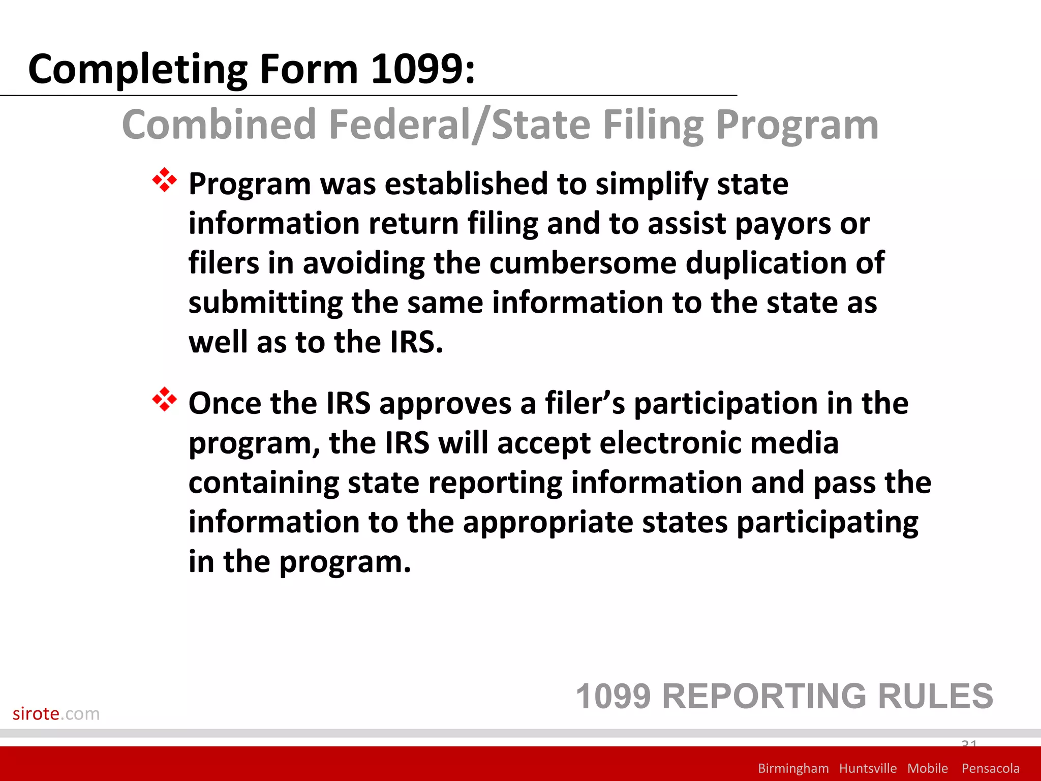 Completing Form 1099:
    Combined Federal/State Filing Program
              Program was established to simplify state
               information return filing and to assist payors or
               filers in avoiding the cumbersome duplication of
               submitting the same information to the state as
               well as to the IRS.
              Once the IRS approves a filer’s participation in the
               program, the IRS will accept electronic media
               containing state reporting information and pass the
               information to the appropriate states participating
               in the program.



sirote.com
                                          1099 REPORTING RULES
                                                                                    31
                                                       Birmingham Huntsville Mobile Pensacola
 
