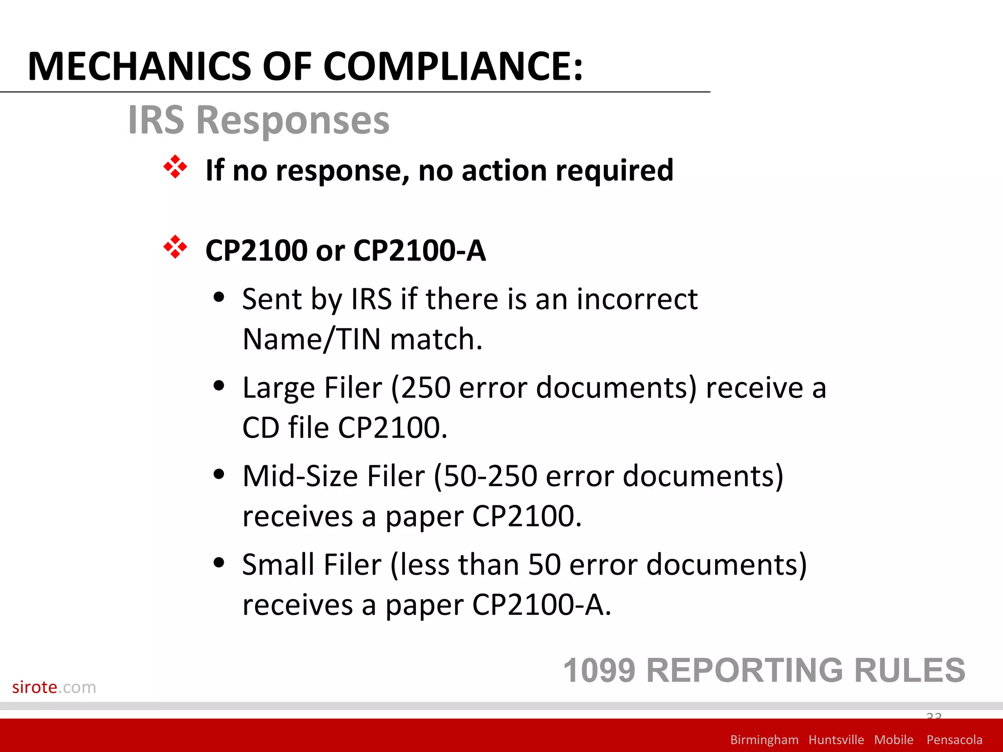MECHANICS OF COMPLIANCE:
     IRS Responses
              If no response, no action required

              CP2100 or CP2100-A
               • Sent by IRS if there is an incorrect
                 Name/TIN match.
               • Large Filer (250 error documents) receive a
                 CD file CP2100.
               • Mid-Size Filer (50-250 error documents)
                 receives a paper CP2100.
               • Small Filer (less than 50 error documents)
                 receives a paper CP2100-A.

sirote.com
                                         1099 REPORTING RULES
                                                                                  33
                                                     Birmingham Huntsville Mobile Pensacola
 