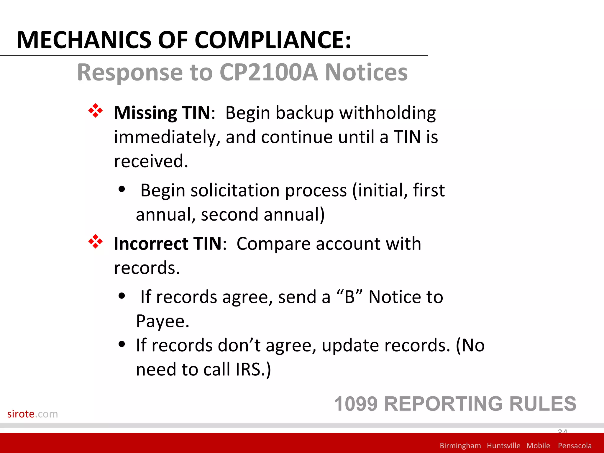 MECHANICS OF COMPLIANCE:
     Response to CP2100A Notices
              Missing TIN: Begin backup withholding
               immediately, and continue until a TIN is
               received.
                • Begin solicitation process (initial, first
                  annual, second annual)
              Incorrect TIN: Compare account with
               records.
                • If records agree, send a “B” Notice to
                  Payee.
                • If records don’t agree, update records. (No
                  need to call IRS.)

sirote.com
                                          1099 REPORTING RULES
                                                                                    34
                                                       Birmingham Huntsville Mobile Pensacola
 