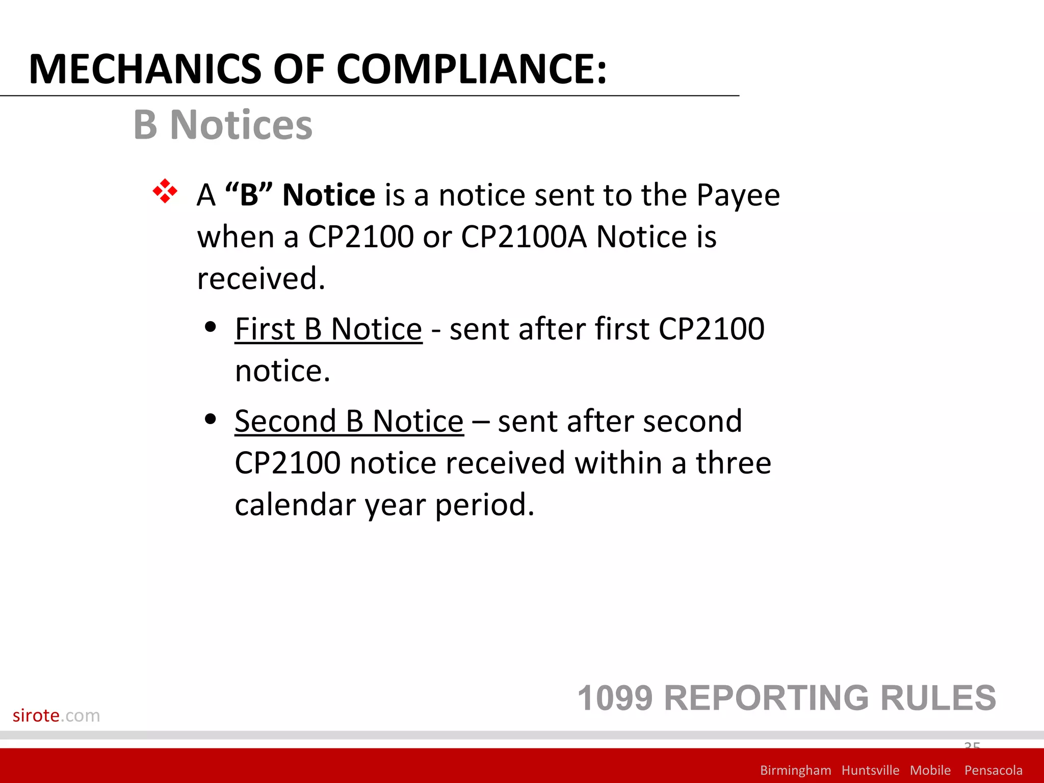 MECHANICS OF COMPLIANCE:
     B Notices
              A “B” Notice is a notice sent to the Payee
               when a CP2100 or CP2100A Notice is
               received.
               • First B Notice - sent after first CP2100
                  notice.
               • Second B Notice – sent after second
                  CP2100 notice received within a three
                  calendar year period.




sirote.com
                                          1099 REPORTING RULES
                                                                                    35
                                                       Birmingham Huntsville Mobile Pensacola
 